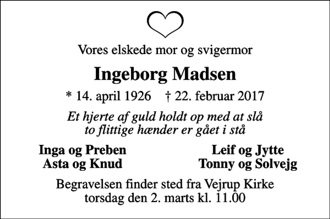 <p>Vores elskede mor og svigermor<br />Ingeborg Madsen<br />* 14. april 1926 ✝ 22. februar 2017<br />Et hjerte af guld holdt op med at slå to flittige hænder er gået i stå<br />Inga og Preben<br />Leif og Jytte<br />Asta og Knud<br />Tonny og Solvejg<br />Begravelsen finder sted fra Vejrup Kirke torsdag den 2. marts kl. 11.00</p>