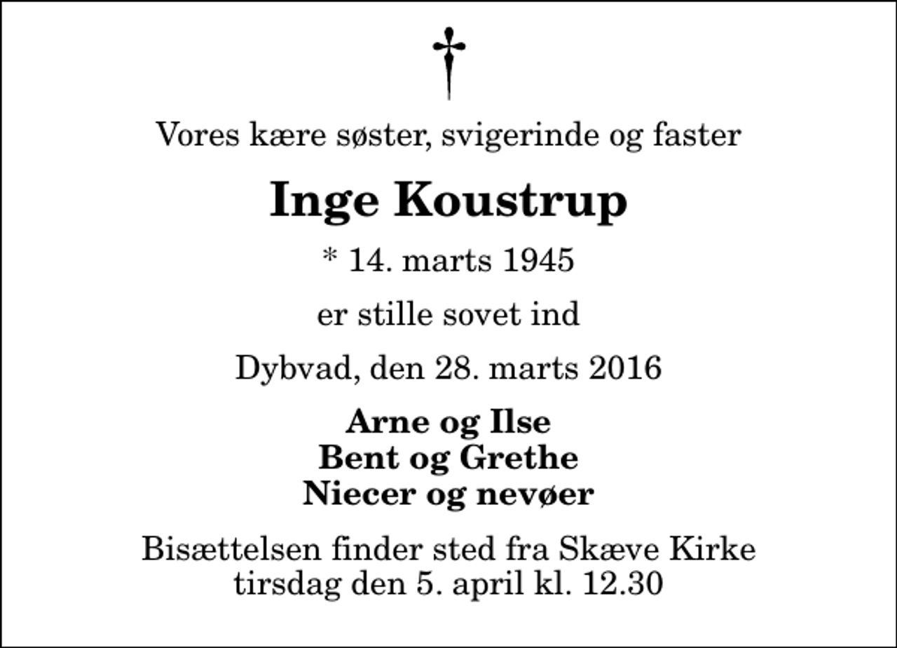 <p>Vores kære søster, svigerinde og faster<br />Inge Koustrup<br />* 14. marts 1945<br />er stille sovet ind<br />Dybvad, den 28. marts 2016<br />Arne og Ilse Bent og Grethe Niecer og nevøer<br />Bisættelsen finder sted fra Skæve Kirke tirsdag den 5. april kl. 12.30</p>