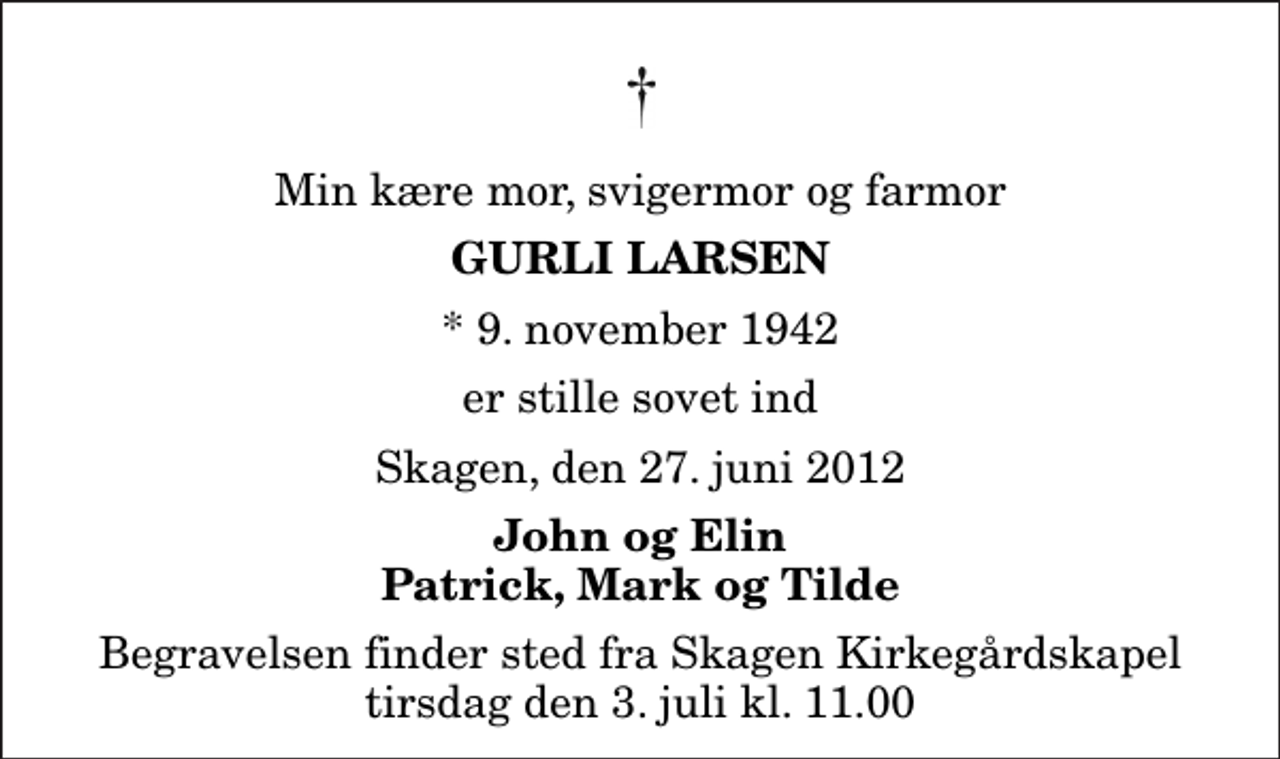 <p>Min kære mor, svigermor og farmor<br />Gurli Larsen<br />* 9. november 1942<br />er stille sovet ind<br />Skagen, den 27. juni 2012<br />John og Elin Patrick, Mark og Tilde<br />Begravelsen finder sted fra Skagen Kirkegårdskapel tirsdag den 3. juli kl. 11.00</p>