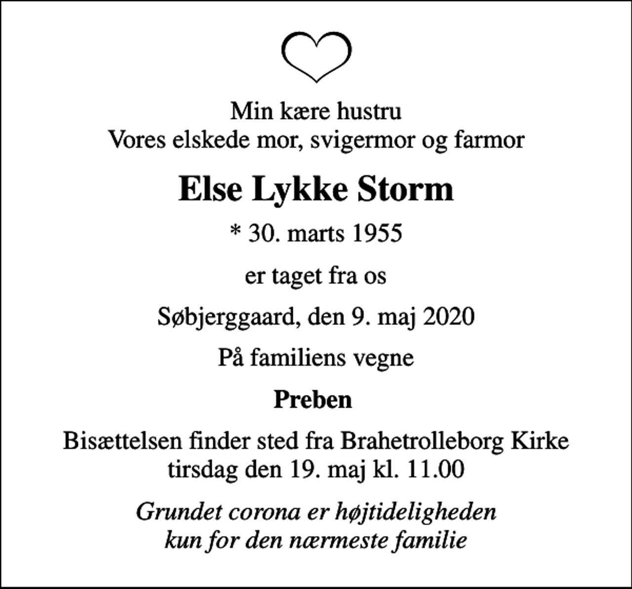 <p>Min kære hustru Vores elskede mor, svigermor og farmor<br />Else Lykke Storm<br />* 30. marts 1955<br />er taget fra os<br />Søbjerggaard, den 9. maj 2020<br />På familiens vegne<br />Preben<br />Bisættelsen finder sted fra Brahetrolleborg Kirke tirsdag den 19. maj kl. 11.00<br />Grundet corona er højtideligheden kun for den nærmeste familie</p>