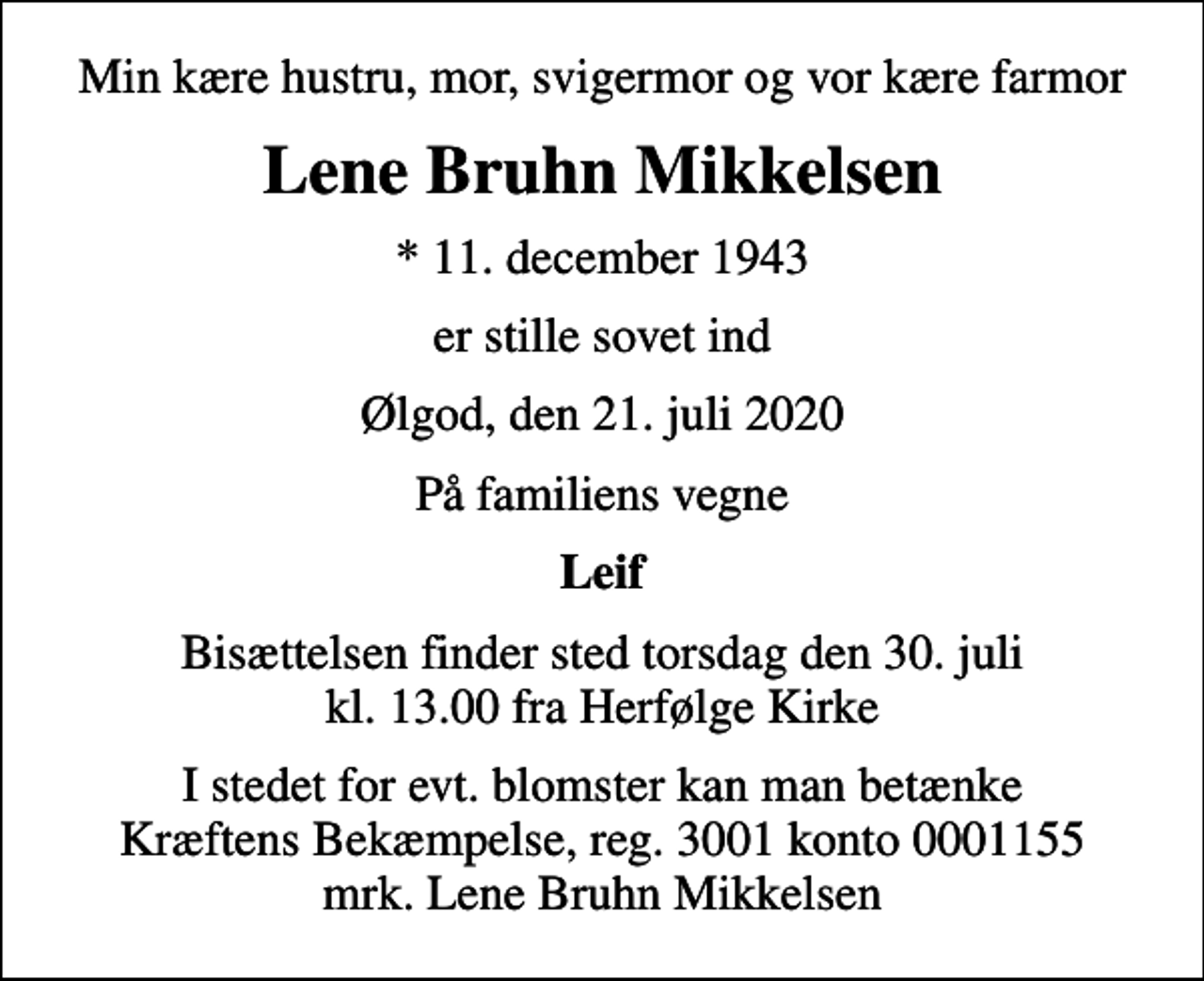 <p>Min kære hustru, mor, svigermor og vor kære farmor<br />Lene Bruhn Mikkelsen<br />* 11. december 1943<br />er stille sovet ind<br />Ølgod, den 21. juli 2020<br />På familiens vegne<br />Leif<br />Bisættelsen finder sted torsdag den 30. juli kl. 13.00 fra Herfølge Kirke<br />I stedet for evt. blomster kan man betænke<br />Kræftens Bekæmpelse reg.3001konto0001155mrk. Lene Bruhn<br />Mikkelsen</p>