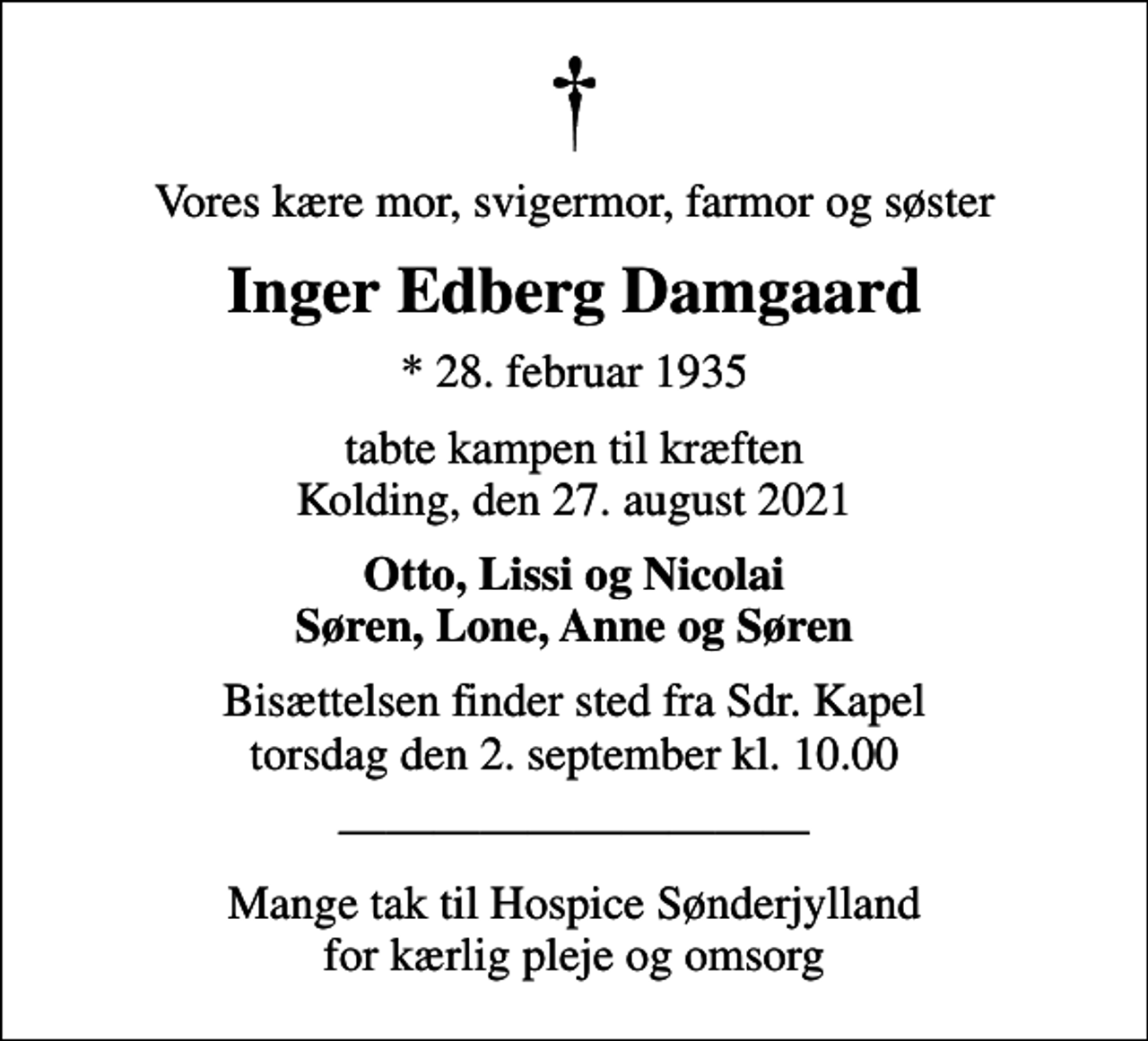 <p>Vores kære mor, svigermor, farmor og søster<br />Inger Edberg Damgaard<br />* 28. februar 1935<br />tabte kampen til kræften Kolding, den 27. august 2021<br />Otto, Lissi og Nicolai Søren, Lone, Anne og Søren<br />Bisættelsen finder sted fra Sdr. Kapel torsdag den 2. september kl. 10.00<br />Mange tak til Hospice Sønderjylland for kærlig pleje og omsorg</p>