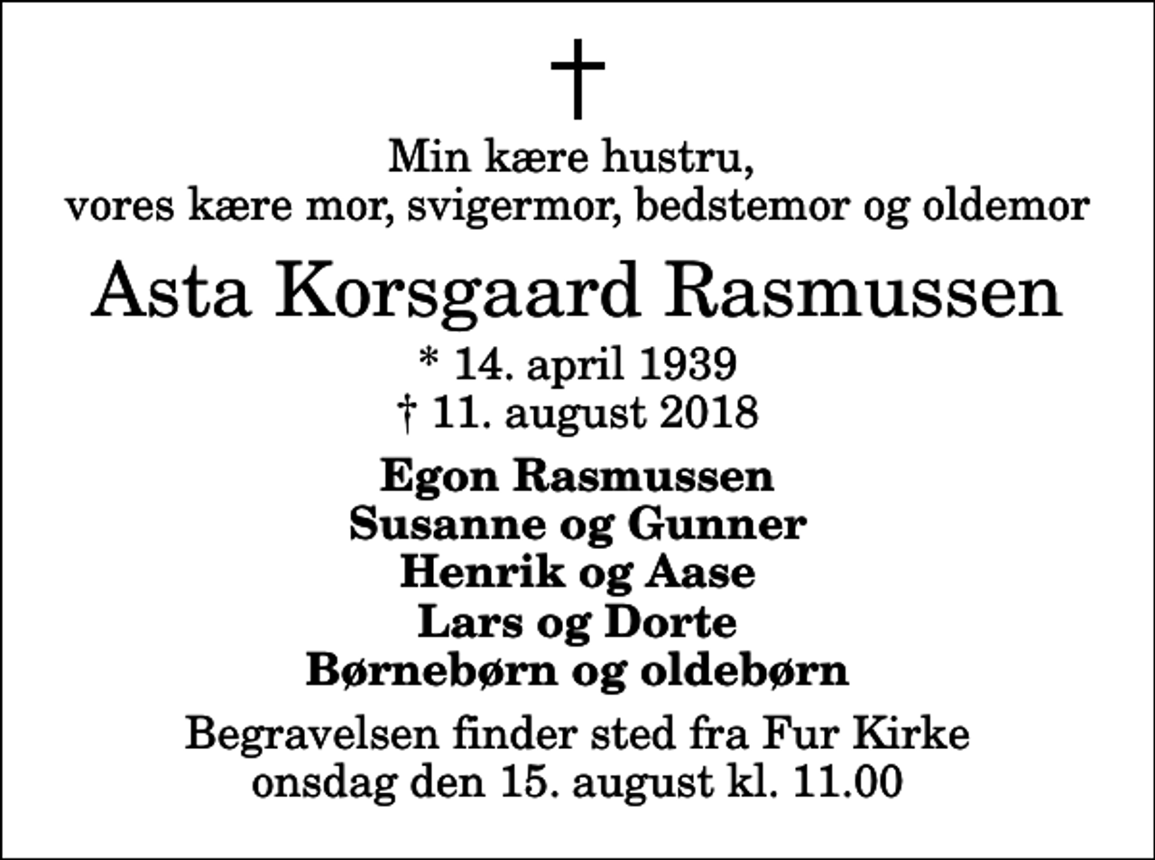 <p>Min kære hustru, vores kære mor, svigermor, bedstemor og oldemor<br />Asta Korsgaard Rasmussen<br />* 14. april 1939<br />✝ 11. august 2018<br />Egon Rasmussen Susanne og Gunner Henrik og Aase Lars og Dorte Børnebørn og oldebørn<br />Begravelsen finder sted fra Fur Kirke onsdag den 15. august kl. 11.00</p>