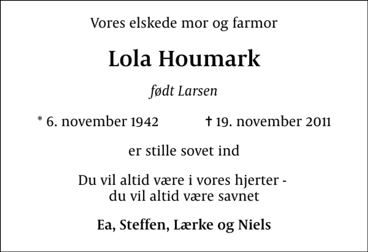<p>Vores elskede mor og farmor<br />Lola Houmark<br />født Larsen<br />* 6. november 1942 ✝ 19. november 2011<br />er stille sovet ind<br />Du vil altid være i vores hjerter - du vil altid være savnet<br />Ea, Steffen, Lærke og Niels</p>