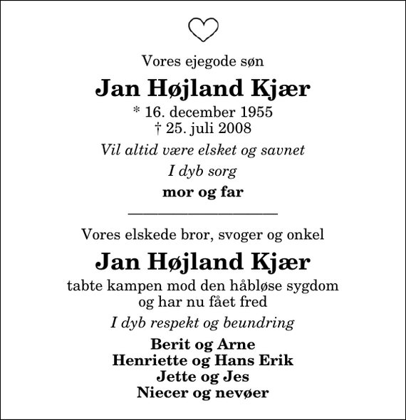 <p>Vores ejegode søn<br />Jan Højland Kjær<br />* 16. december 1955<br />✝ 25. juli 2008<br />Vil altid være elsket og savnet<br />I dyb sorg<br />mor og far<br />Vores elskede bror, svoger og onkel<br />Jan Højland Kjær<br />tabte kampen mod den håbløse sygdom og har nu fået fred<br />I dyb respekt og beundring<br />Berit og Arne Henriette og Hans Erik Jette og Jes Niecer og nevøer</p>