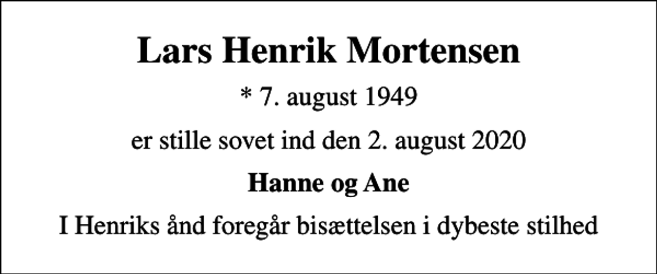 <p>Lars Henrik Mortensen<br />* 7. august 1949<br />er stille sovet ind den 2. august 2020<br />Hanne og Ane<br />I Henriks ånd foregår bisættelsen i dybeste stilhed</p>