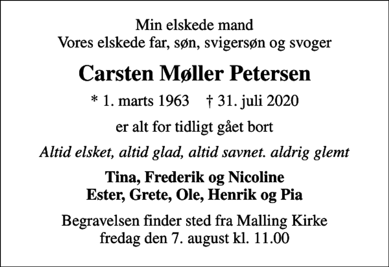 <p>Min elskede mand Vores elskede far, søn, svigersøn og svoger<br />Carsten Møller Petersen<br />* 1. marts 1963 ✝ 31. juli 2020<br />er alt for tidligt gået bort<br />Altid elsket, altid glad, altid savnet. aldrig glemt<br />Tina, Frederik og Nicoline Ester, Grete, Ole, Henrik og Pia<br />Begravelsen finder sted fra Malling Kirke fredag den 7. august kl. 11.00</p>