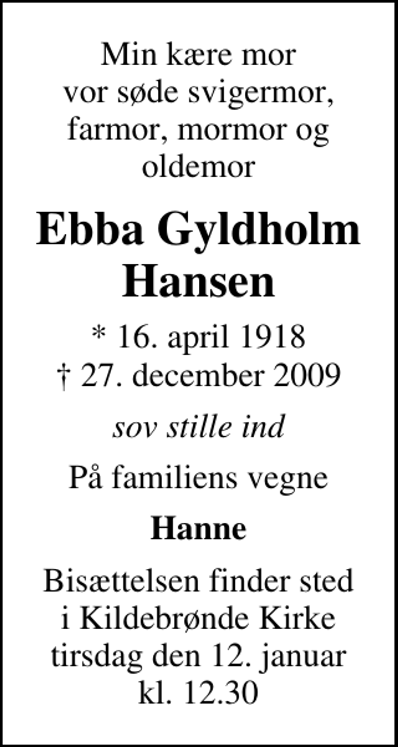 <p>Min kære mor vor søde svigermor, farmor, mormor og oldemor<br />Ebba Gyldholm Hansen<br />* 16. april 1918<br />✝ 27. december 2009<br />sov stille ind<br />På familiens vegne<br />Hanne<br />Bisættelsen finder sted i Kildebrønde Kirke tirsdag den 12. januar kl. 12.30</p>
