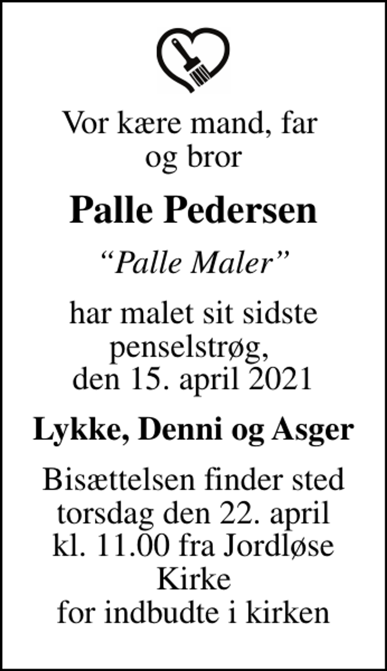 <p>Vor kære mand, far og bror<br />Palle Pedersen<br />Palle Maler<br />har malet sit sidste penselstrøg, den 15. april 2021<br />Lykke, Denni og Asger<br />Bisættelsen finder sted torsdag den 22. april kl. 11.00 fra Jordløse Kirke for indbudte i kirken</p>