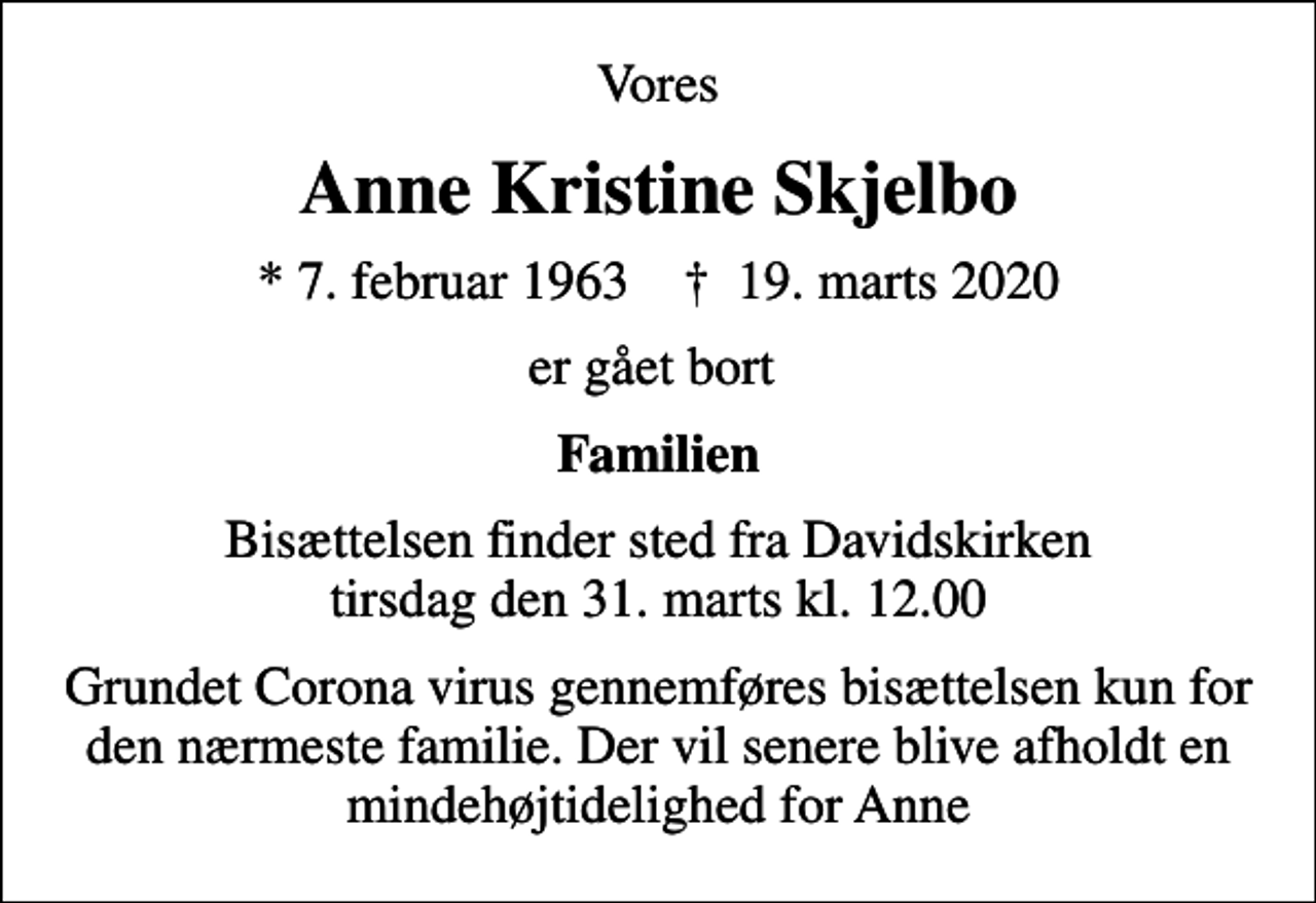 <p>Vores<br />Anne Kristine Skjelbo<br />* 7. februar 1963 ✝ 19. marts 2020<br />er gået bort<br />Familien<br />Bisættelsen finder sted fra Davidskirken tirsdag den 31. marts kl. 12.00<br />Grundet Corona virus gennemføres bisættelsen kun for den nærmeste familie. Der vil senere blive afholdt en mindehøjtidelighed for Anne</p>