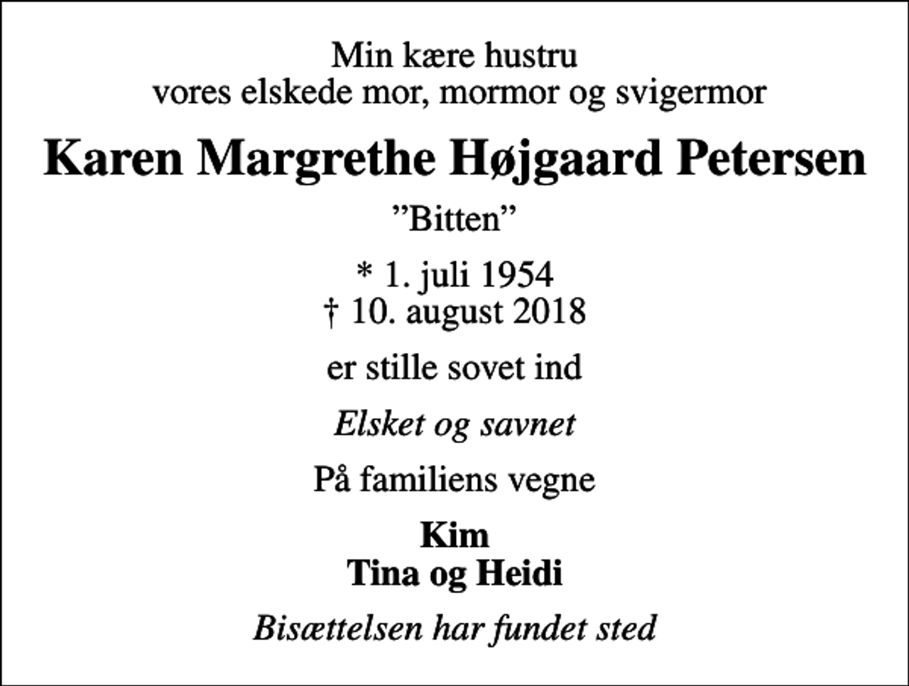 <p>Min kære hustru vores elskede mor, mormor og svigermor<br />Karen Margrethe Højgaard Petersen<br />Bitten<br />* 1. juli 1954<br />✝ 10. august 2018<br />er stille sovet ind<br />Elsket og savnet<br />På familiens vegne<br />Kim Tina og Heidi<br />Bisættelsen har fundet sted</p>