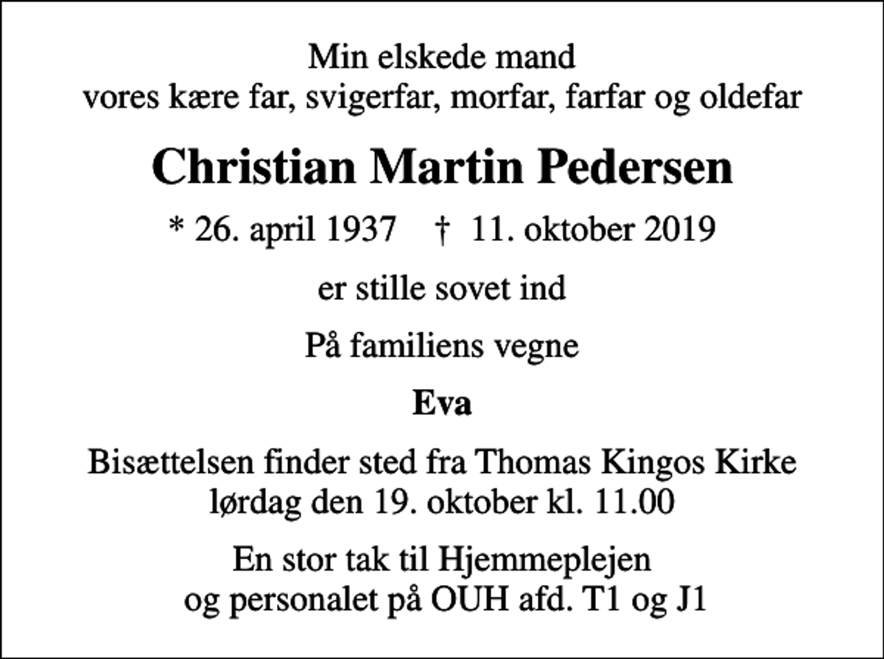 <p>Min elskede mand vores kære far, svigerfar, morfar, farfar og oldefar<br />Christian Martin Pedersen<br />* 26. april 1937 ✝ 11. oktober 2019<br />er stille sovet ind<br />På familiens vegne<br />Eva<br />Bisættelsen finder sted fra Thomas Kingos Kirke lørdag den 19. oktober kl. 11.00<br />En stor tak til Hjemmeplejen og personalet på OUH afd. T1 og J1</p>