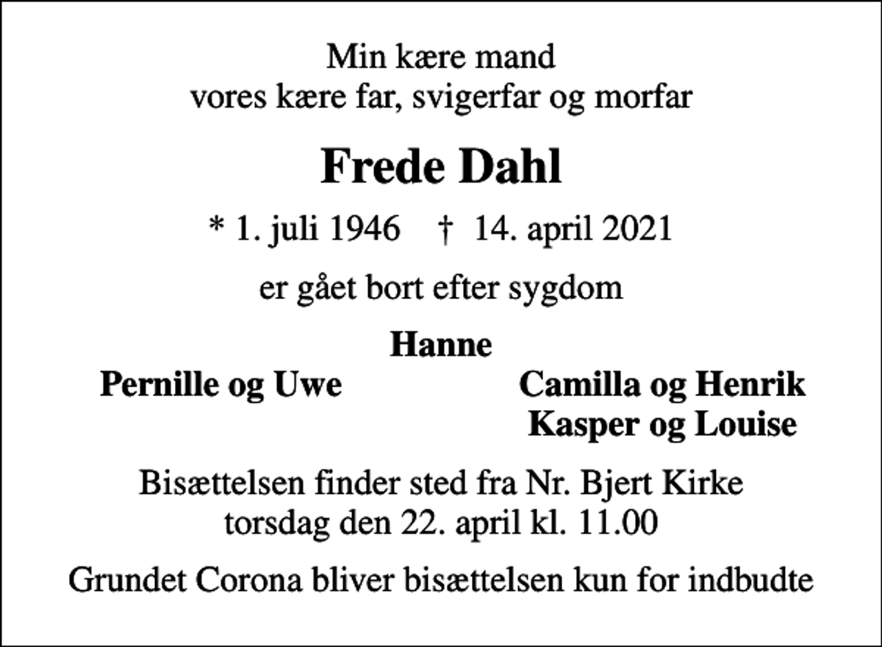 <p>Min kære mand vores kære far, svigerfar og morfar<br />Frede Dahl<br />* 1. juli 1946 ✝ 14. april 2021<br />er gået bort efter sygdom<br />Hanne<br />Pernille og Uwe<br />Camilla og Henrik<br />Kasper og Louise<br />Bisættelsen finder sted fra Nr. Bjert Kirke torsdag den 22. april kl. 11.00<br />Grundet Corona bliver bisættelsen kun for indbudte</p>
