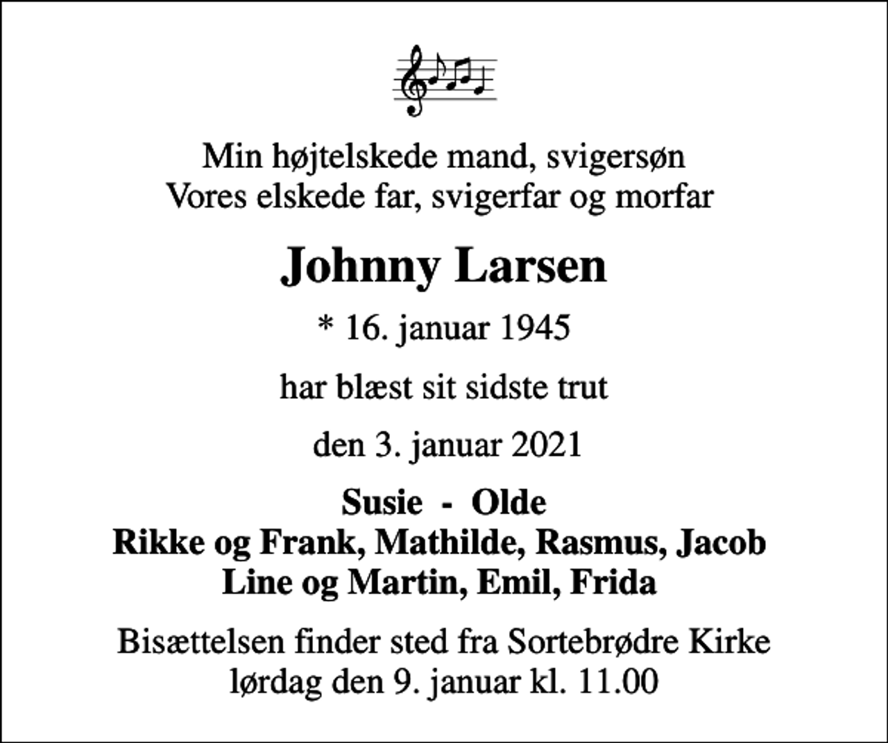 <p>Min højtelskede mand, svigersøn Vores elskede far, svigerfar og morfar<br />Johnny Larsen<br />* 16. januar 1945<br />har blæst sit sidste trut<br />den 3. januar 2021<br />Susie - Olde Rikke og Frank, Mathilde, Rasmus, Jacob Line og Martin, Emil, Frida<br />Bisættelsen finder sted fra Sortebrødre Kirke lørdag den 9. januar kl. 11.00</p>