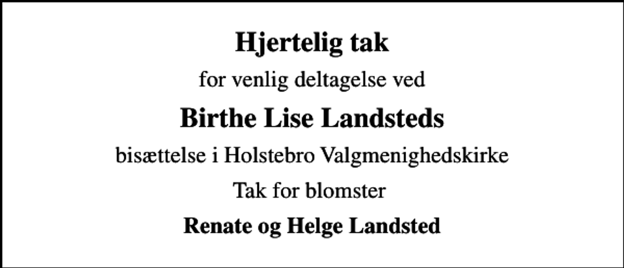 <p>Hjertelig tak<br />for venlig deltagelse ved<br />Birthe Lise Landsteds<br />bisættelse i Holstebro Valgmenighedskirke<br />Tak for blomster<br />Renate og Helge Landsted</p>