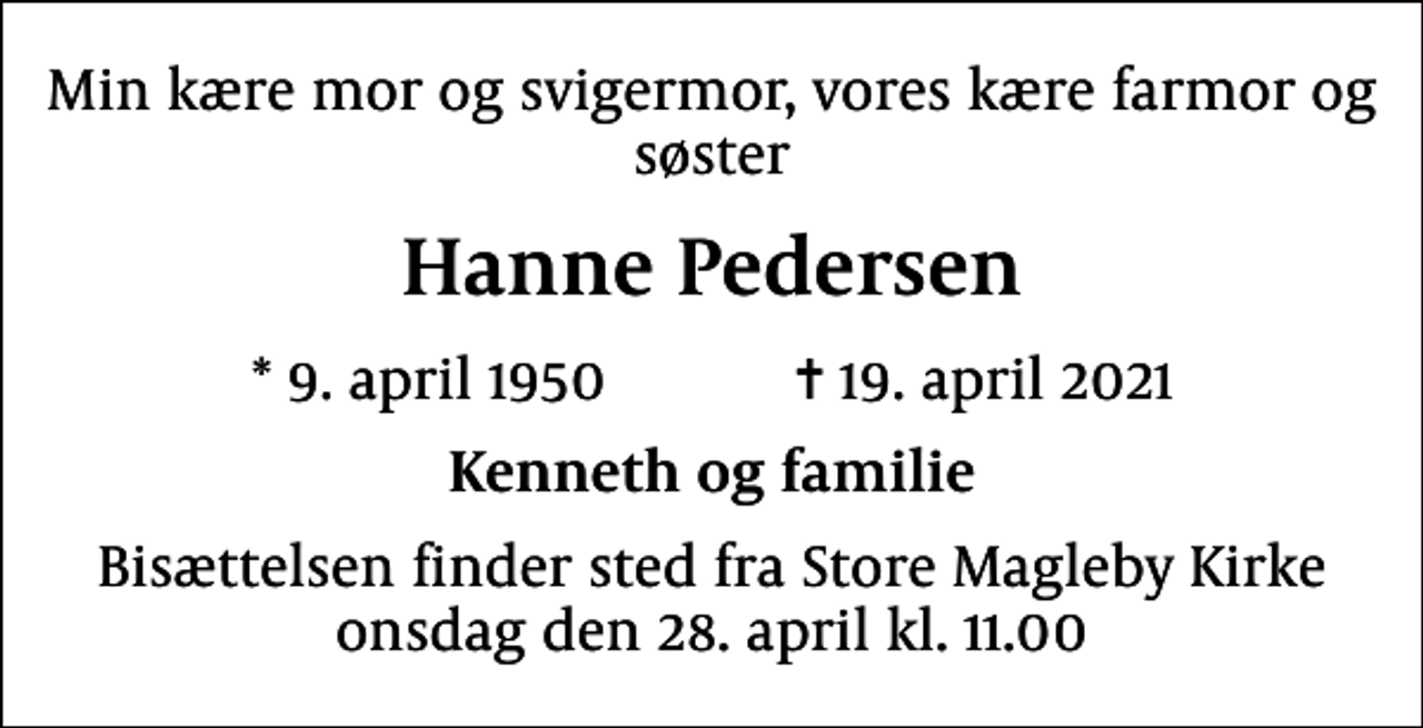 <p>Min kære mor og svigermor, vores kære farmor og søster<br />Hanne Pedersen<br />* 9. april 1950 ✝ 19. april 2021<br />Kenneth og familie<br />Bisættelsen finder sted fra Store Magleby Kirke onsdag den 28. april kl. 11.00</p>
