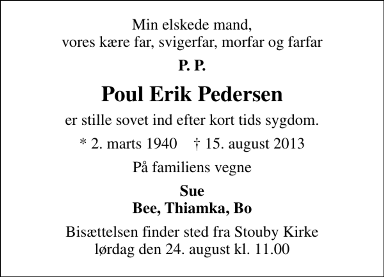 <p>Min elskede mand, vores kære far, svigerfar, morfar og farfar<br />P. P.<br />Poul Erik Pedersen<br />er stille sovet ind efter kort tids sygdom.<br />* 2. marts 1940 ✝ 15. august 2013<br />På familiens vegne<br />Sue Bee, Thiamka, Bo<br />Bisættelsen finder sted fra Stouby Kirke lørdag den 24. august kl. 11.00</p>