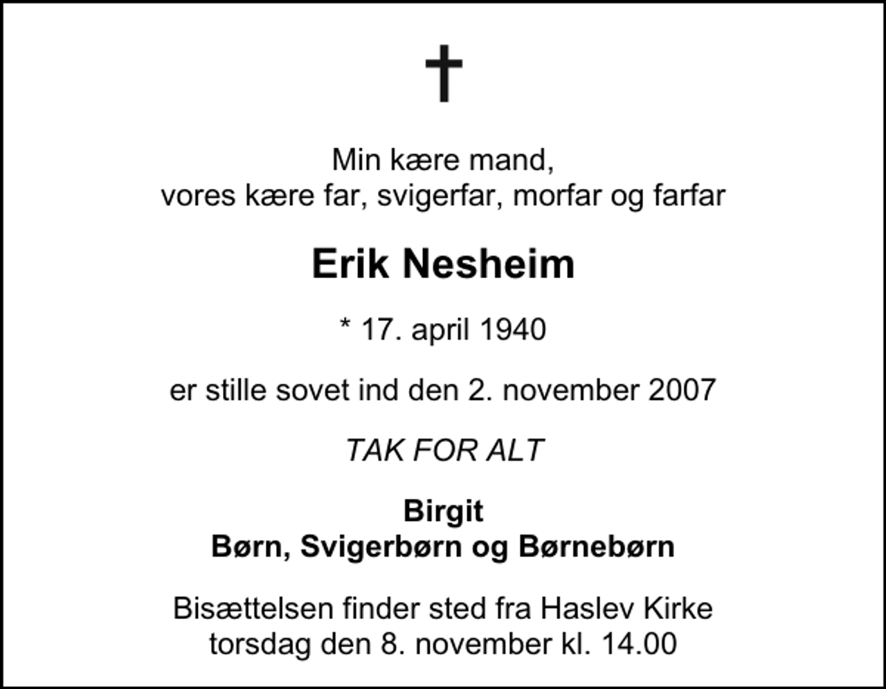 <p>Min kære mand, vores kære far, svigerfar, morfar og farfar<br />Erik Nesheim<br />* 17. april 1940<br />er stille sovet ind den 2. november 2007<br />TAK FOR ALT<br />Birgit Børn, Svigerbørn og Børnebørn<br />Bisættelsen finder sted fra Haslev Kirke torsdag den 8. november kl. 14.00</p>