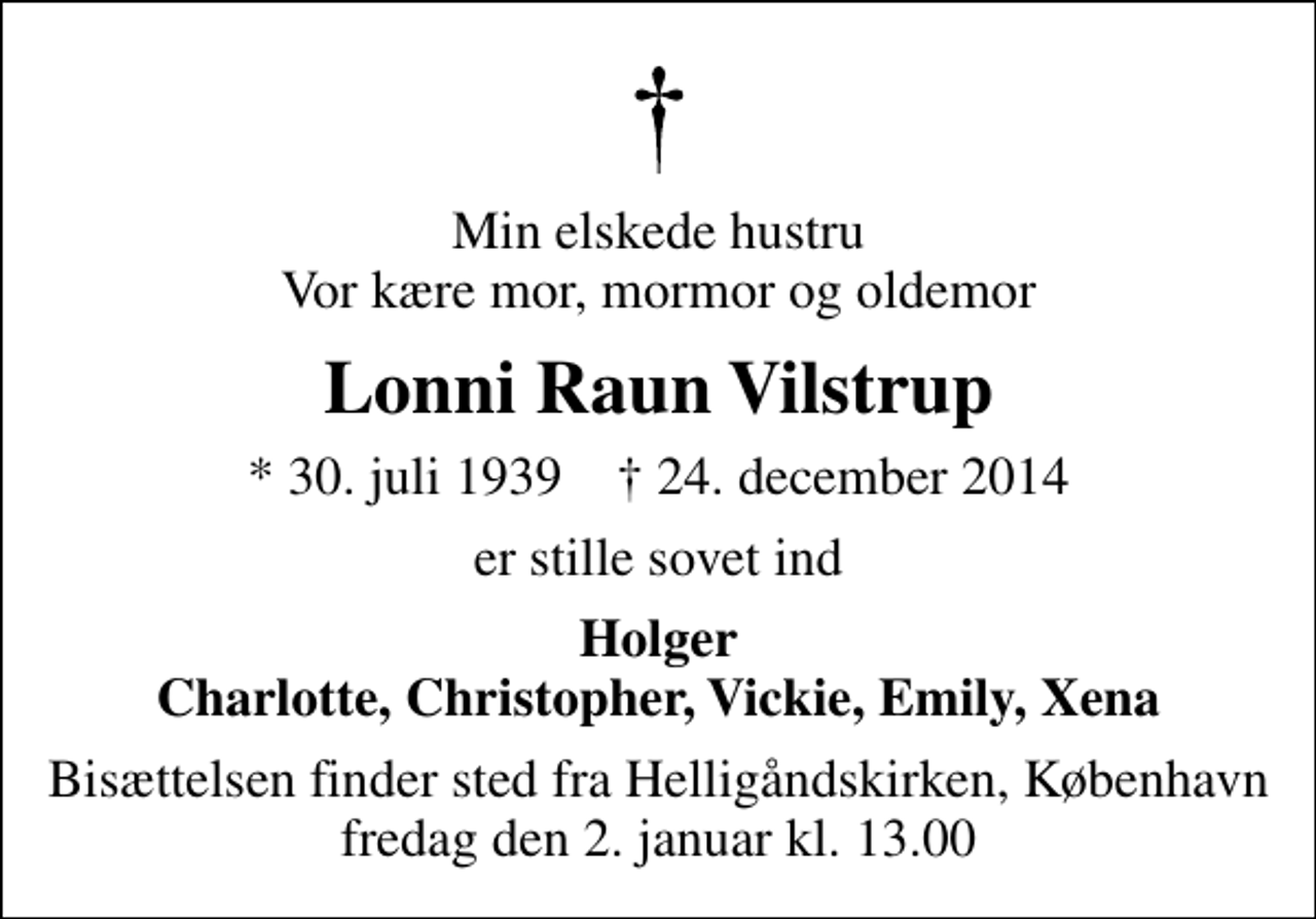<p>Min elskede hustru Vor kære mor, mormor og oldemor<br />Lonni Raun Vilstrup<br />* 30. juli 1939 ✝ 24. december 2014<br />er stille sovet ind<br />Holger Charlotte, Christopher, Vickie, Emily, Xena<br />Bisættelsen finder sted fra Helligåndskirken, København fredag den 2. januar kl. 13.00</p>