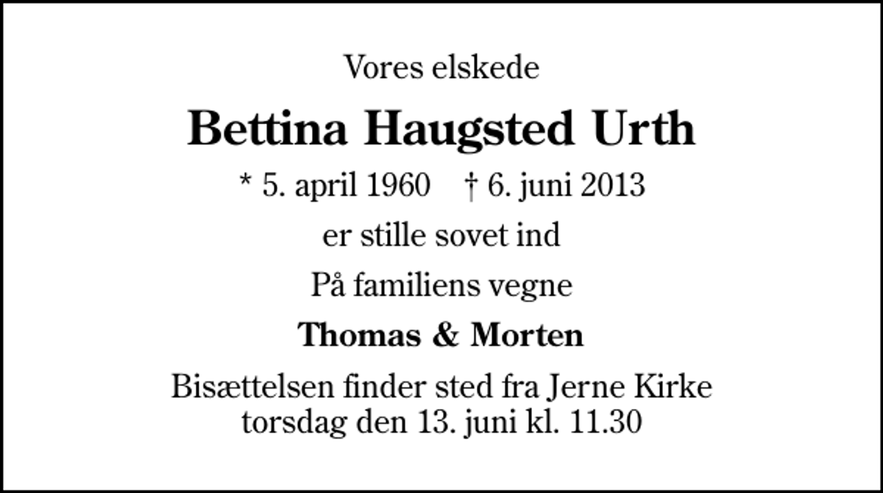 <p>Vores elskede<br />Bettina Haugsted Urth<br />* 5. april 1960 ✝ 6. juni 2013<br />er stille sovet ind<br />På familiens vegne<br />Thomas &amp; Morten<br />Bisættelsen finder sted fra Jerne Kirke torsdag den 13. juni kl. 11.30</p>