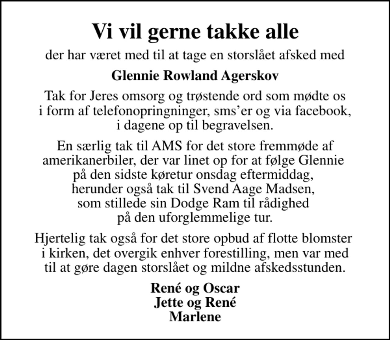 <p>Vi vil gerne takke alle<br />der har været med til at tage en storslået afsked med<br />Glennie Rowland Agerskov<br />Tak for Jeres omsorg og trøstende ord som mødte os i form af telefonopringninger, smser og via facebook, i dagene op til begravelsen.<br />En særlig tak til AMS for det store fremmøde af amerikanerbiler, der var linet op for at følge Glennie på den sidste køretur onsdag eftermiddag, herunder også tak til Svend Aage Madsen, som stillede sin Dodge Ram til rådighed på den uforglemmelige tur.<br />Hjertelig tak også for det store opbud af flotte blomster i kirken, det overgik enhver forestilling, men var med til at gøre dagen storslået og mildne afskedsstunden.<br />René og Oscar Jette og René Marlene</p>