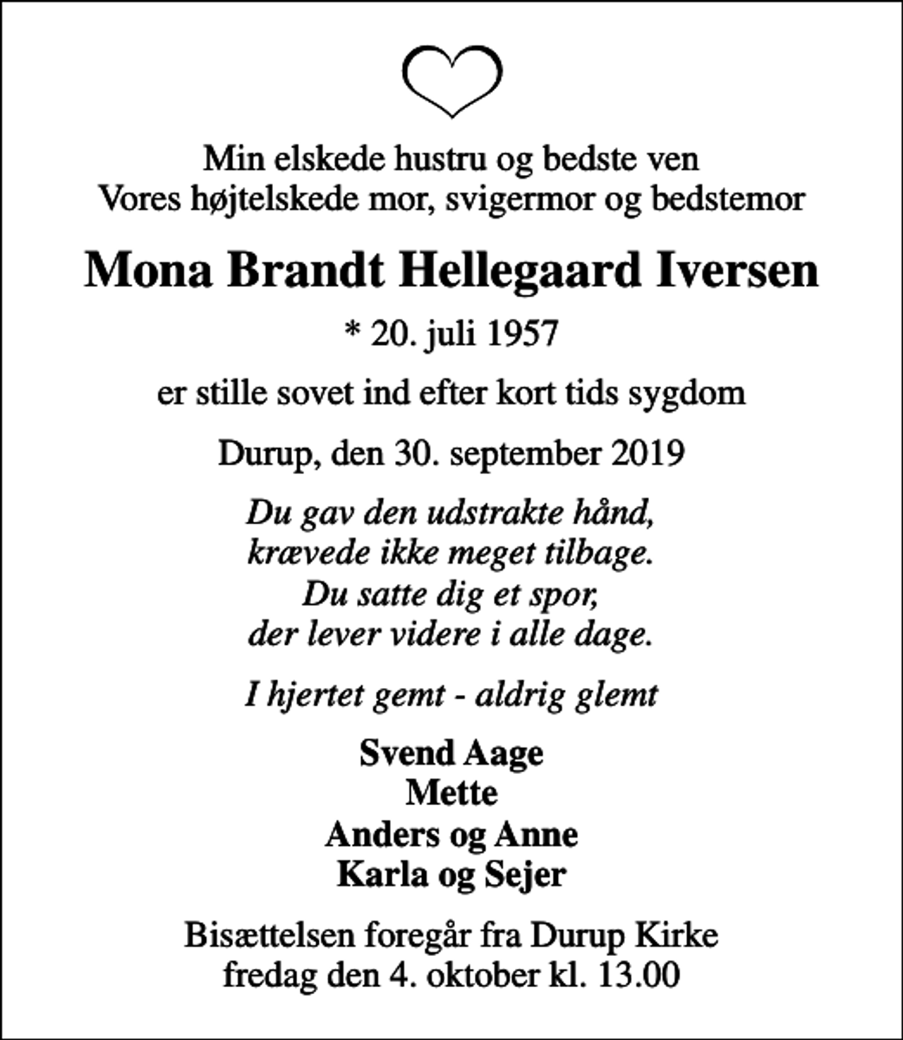 <p>Min elskede hustru og bedste ven Vores højtelskede mor, svigermor og bedstemor<br />Mona Brandt Hellegaard Iversen<br />* 20. juli 1957<br />er stille sovet ind efter kort tids sygdom<br />Durup, den 30. september 2019<br />Du gav den udstrakte hånd, krævede ikke meget tilbage. Du satte dig et spor, der lever videre i alle dage.<br />I hjertet gemt - aldrig glemt<br />Svend Aage Mette Anders og Anne Karla og Sejer<br />Bisættelsen foregår fra Durup Kirke fredag den 4. oktober kl. 13.00</p>