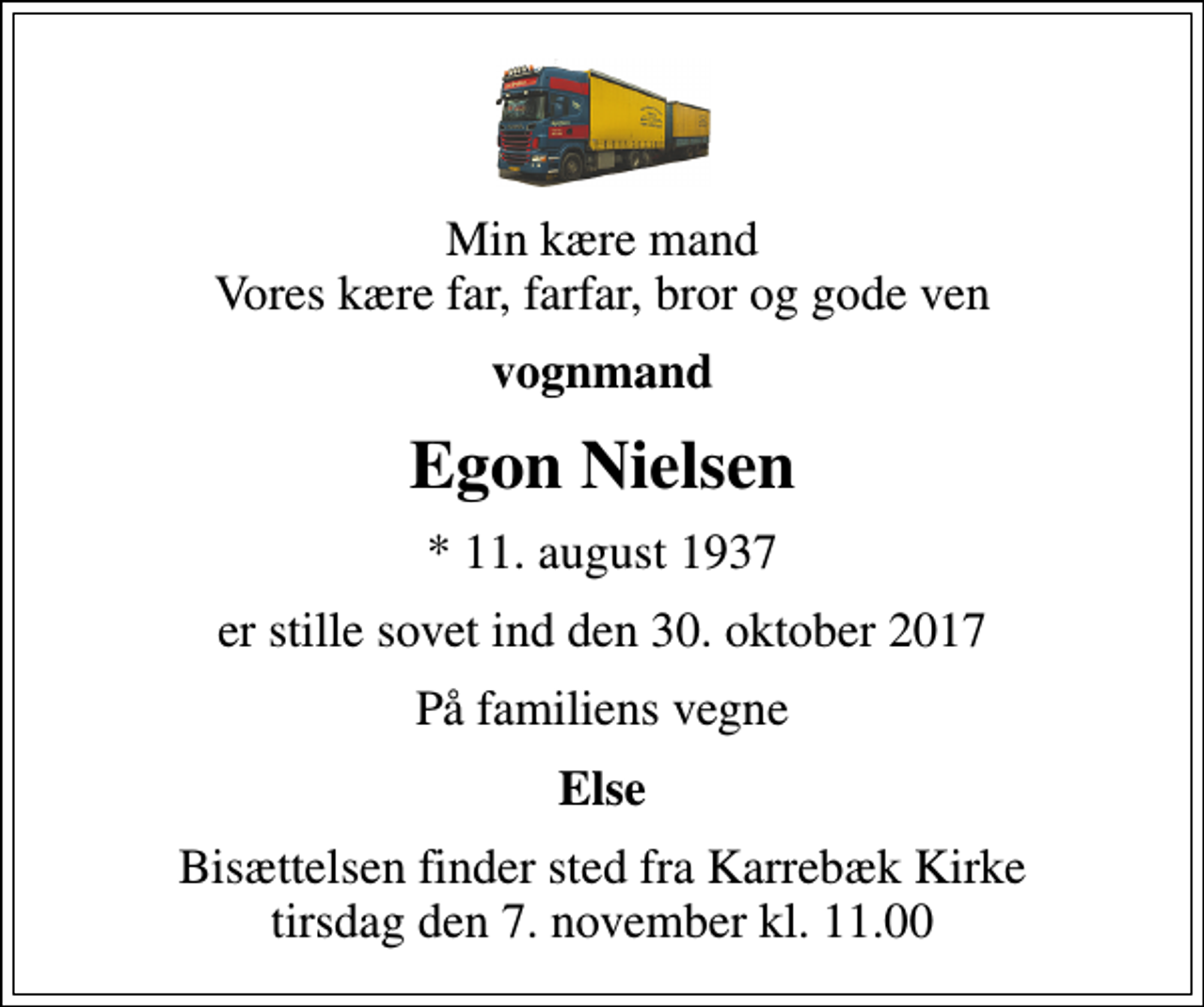 <p>Min kære mand Vores kære far, farfar, bror og gode ven<br />vognmand<br />Egon Nielsen<br />* 11. august 1937<br />er stille sovet ind den 30. oktober 2017<br />På familiens vegne<br />Else<br />Bisættelsen finder sted fra Karrebæk Kirke tirsdag den 7. november kl. 11.00</p>