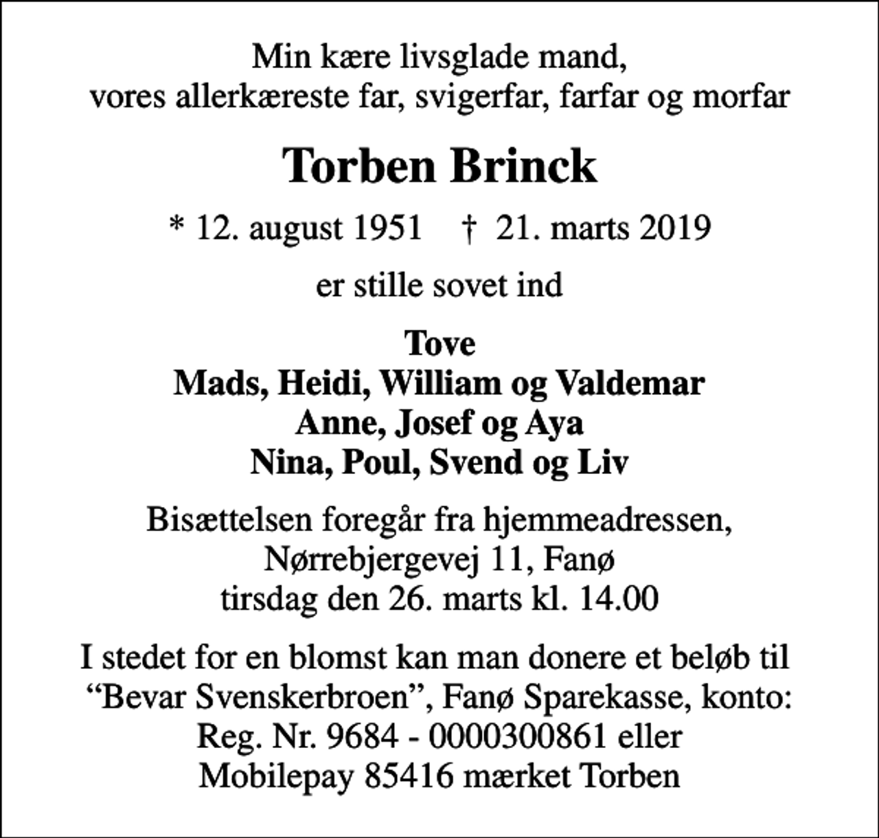 <p>Min kære livsglade mand, vores allerkæreste far, svigerfar, farfar og morfar<br />Torben Brinck<br />* 12. august 1951 ✝ 21. marts 2019<br />er stille sovet ind<br />Tove Mads, Heidi, William og Valdemar Anne, Josef og Aya Nina, Poul, Svend og Liv<br />Bisættelsen foregår fra hjemmeadressen, Nørrebjergevej 11, Fanø tirsdag den 26. marts kl. 14.00<br />I stedet for en blomst kan man donere et beløb til Bevar Svenskerbroen, Fanø Sparekasse, konto: Reg. Nr. 9684 - 0000300861 eller Mobilepay 85416 mærket Torben</p>