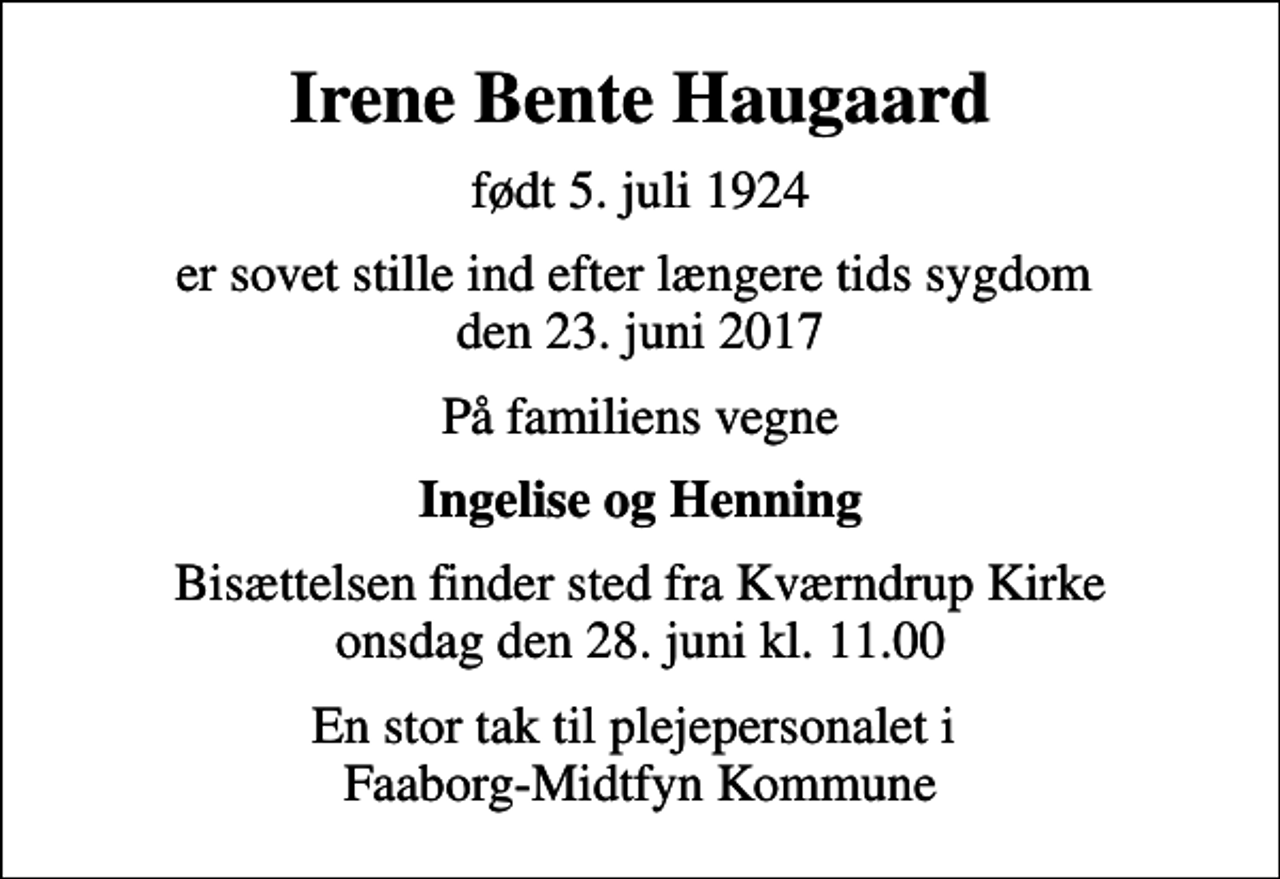 <p>Irene Bente Haugaard<br />født 5. juli 1924<br />er sovet stille ind efter længere tids sygdom den 23. juni 2017<br />På familiens vegne<br />Ingelise og Henning<br />Bisættelsen finder sted fra Kværndrup Kirke onsdag den 28. juni kl. 11.00<br />En stor tak til plejepersonalet i Faaborg-Midtfyn Kommune</p>