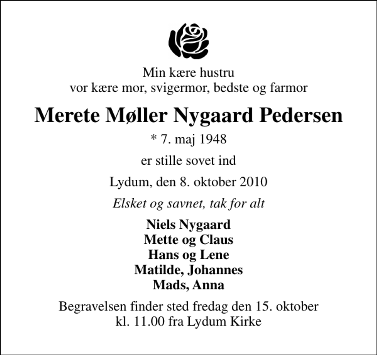 <p>Min kære hustru vor kære mor, svigermor, bedste og farmor<br />Merete Møller Nygaard Pedersen<br />* 7. maj 1948<br />er stille sovet ind<br />Lydum, den 8. oktober 2010<br />Elsket og savnet, tak for alt<br />Niels Nygaard Mette og Claus Hans og Lene Matilde, Johannes Mads, Anna<br />Begravelsen finder sted fredag den 15. oktober kl. 11.00 fra Lydum Kirke</p>