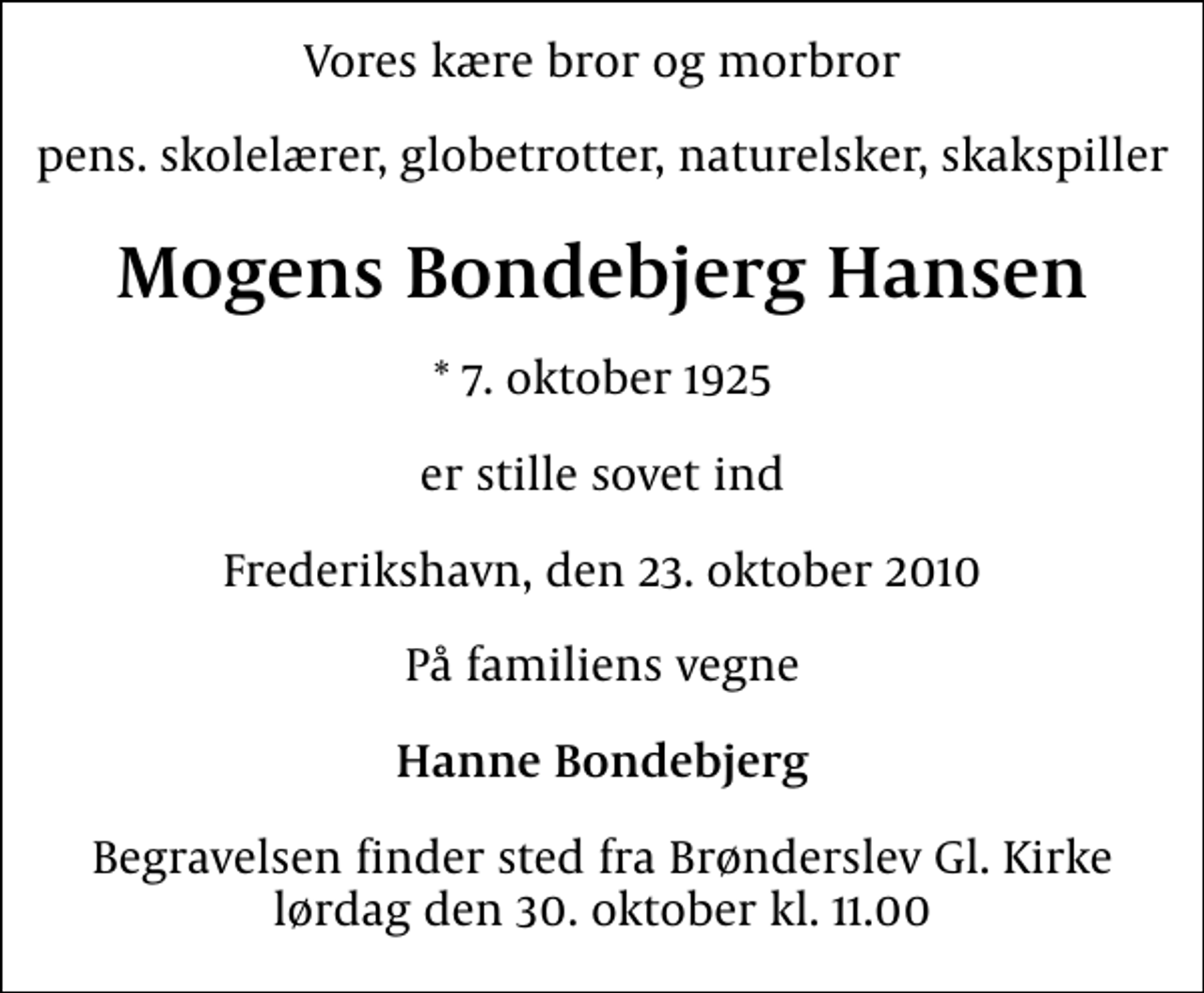 <p>Vores kære bror og morbror<br />pens. skolelærer, globetrotter, naturelsker, skakspiller<br />Mogens Bondebjerg Hansen<br />* 7. oktober 1925<br />er stille sovet ind<br />Frederikshavn, den 23. oktober 2010<br />På familiens vegne<br />Hanne Bondebjerg<br />Begravelsen finder sted fra Brønderslev Gl. Kirke lørdag den 30. oktober kl. 11.00</p>