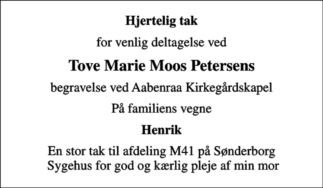 <p>Hjertelig tak<br />for venlig deltagelse ved<br />Tove Marie Moos Petersens<br />begravelse ved Aabenraa Kirkegårdskapel<br />På familiens vegne<br />Henrik<br />En stor tak til afdeling M41 på Sønderborg Sygehus for god og kærlig pleje af min mor</p>