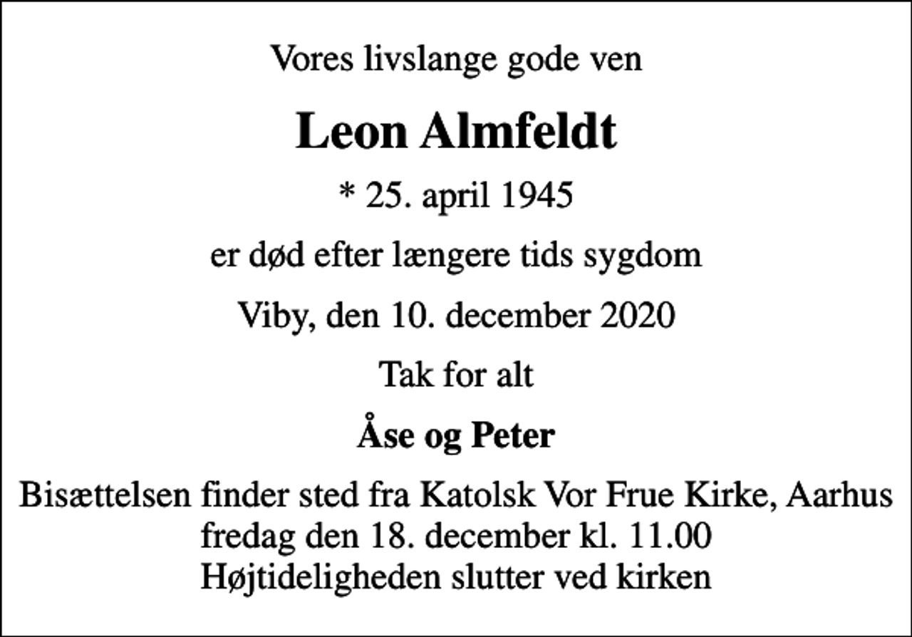 <p>Vores livslange gode ven<br />Leon Almfeldt<br />* 25. april 1945<br />er død efter længere tids sygdom<br />Viby, den 10. december 2020<br />Tak for alt<br />Åse og Peter<br />Bisættelsen finder sted fra Katolsk Vor Frue Kirke, Aarhus fredag den 18. december kl. 11.00 Højtideligheden slutter ved kirken</p>