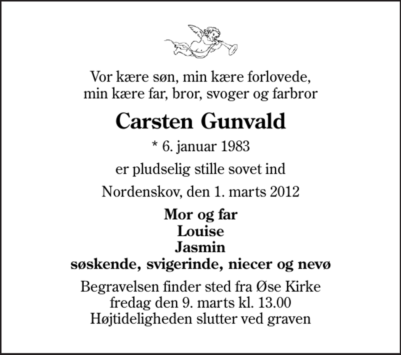 <p>Vor kære søn, min kære forlovede, min kære far, bror, svoger og farbror<br />Carsten Gunvald<br />* 6. januar 1983<br />er pludselig stille sovet ind<br />Nordenskov, den 1. marts 2012<br />Mor og far Louise Jasmin søskende, svigerinde, niecer og nevø<br />Begravelsen finder sted fra Øse Kirke fredag den 9. marts kl. 13.00 Højtideligheden slutter ved graven</p>