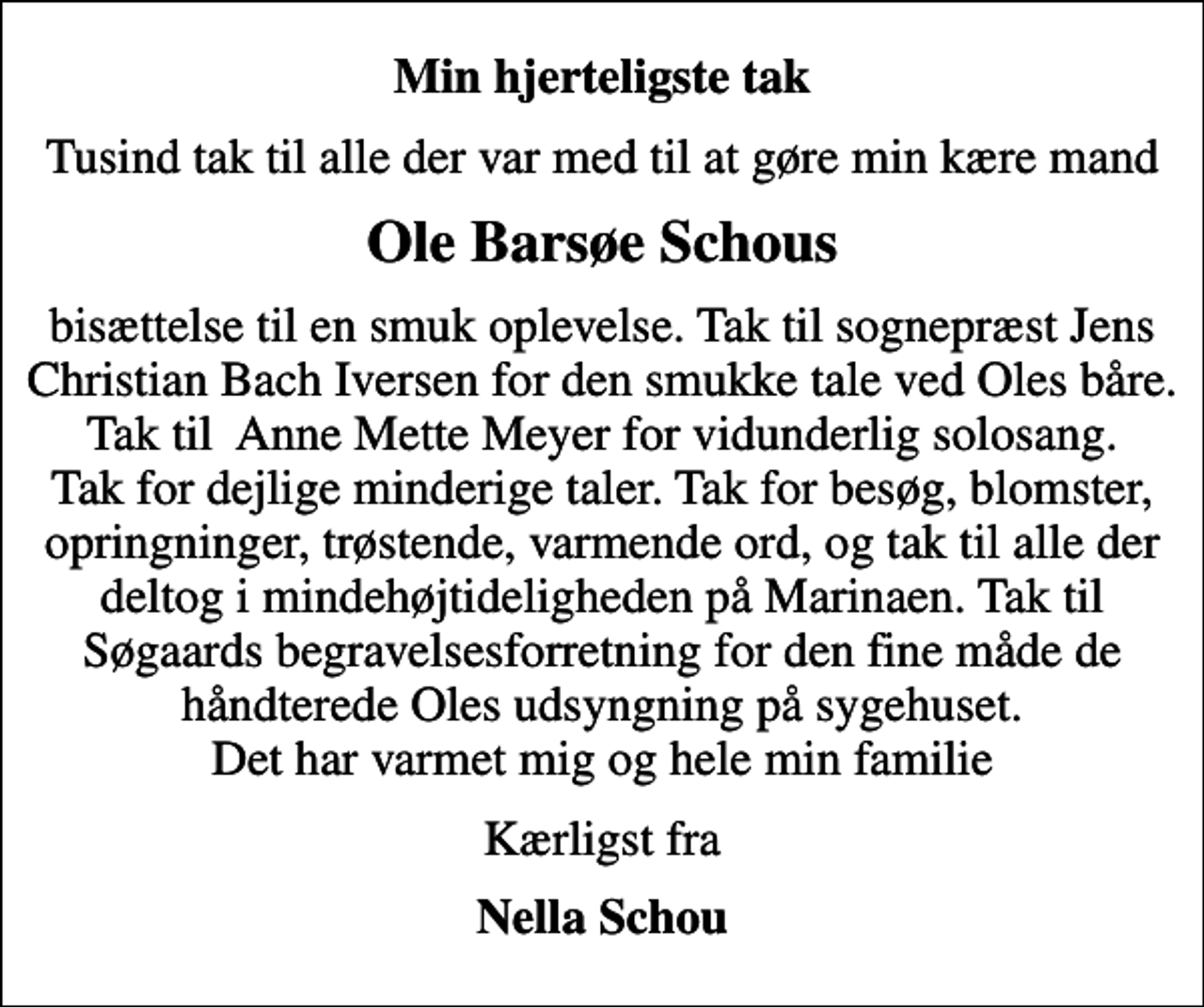 <p>Min hjerteligste tak<br />Tusind tak til alle der var med til at gøre min kære mand<br />Ole Barsøe Schous<br />bisættelse til en smuk oplevelse. Tak til sognepræst Jens Christian Bach Iversen for den smukke tale ved Oles båre. Tak til Anne Mette Meyer for vidunderlig solosang. Tak for dejlige minderige taler. Tak for besøg, blomster, opringninger, trøstende, varmende ord, og tak til alle der deltog i mindehøjtideligheden på Marinaen. Tak til Søgaards begravelsesforretning for den fine måde de håndterede Oles udsyngning på sygehuset. Det har varmet mig og hele min familie<br />Kærligst fra<br />Nella Schou</p>