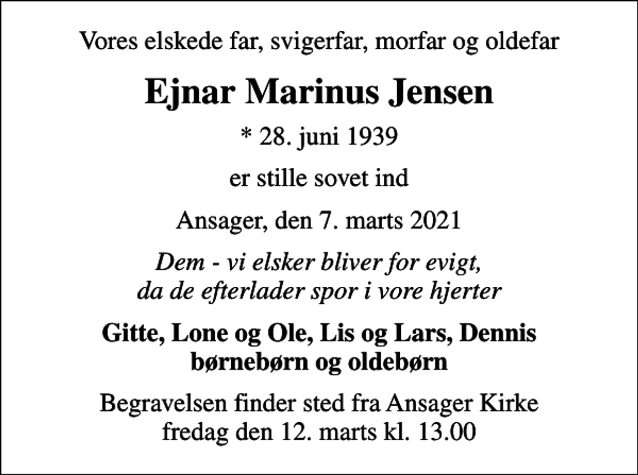 <p>Vores elskede far, svigerfar, morfar og oldefar<br />Ejnar Marinus Jensen<br />* 28. juni 1939<br />er stille sovet ind<br />Ansager, den 7. marts 2021<br />Dem - vi elsker bliver for evigt, da de efterlader spor i vore hjerter<br />Gitte, Lone og Ole, Lis og Lars, Dennis børnebørn og oldebørn<br />Begravelsen finder sted fra Ansager Kirke fredag den 12. marts kl. 13.00</p>