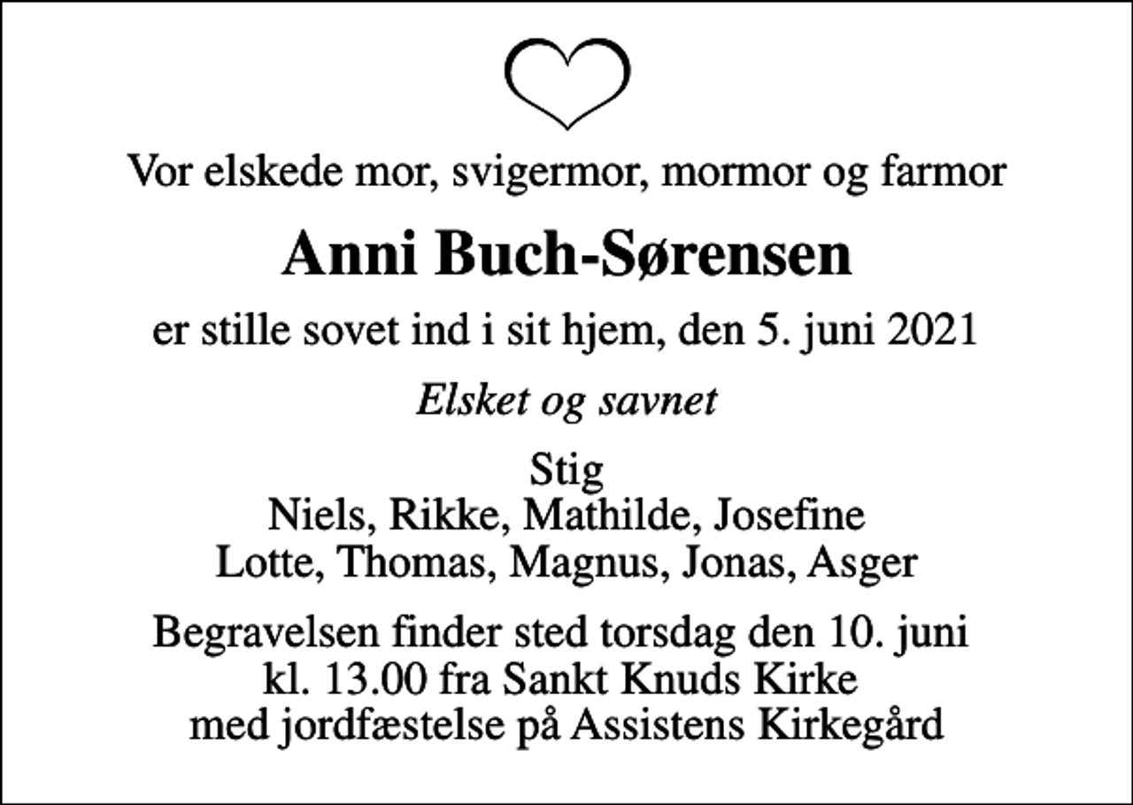 <p>Vor elskede mor, svigermor, mormor og farmor<br />Anni Buch-Sørensen<br />er stille sovet ind i sit hjem, den 5. juni 2021<br />Elsket og savnet<br />Stig Niels, Rikke, Mathilde, Josefine Lotte, Thomas, Magnus, Jonas, Asger<br />Begravelsen finder sted torsdag den 10. juni kl. 13.00 fra Sankt Knuds Kirke med jordfæstelse på Assistens Kirkegård</p>