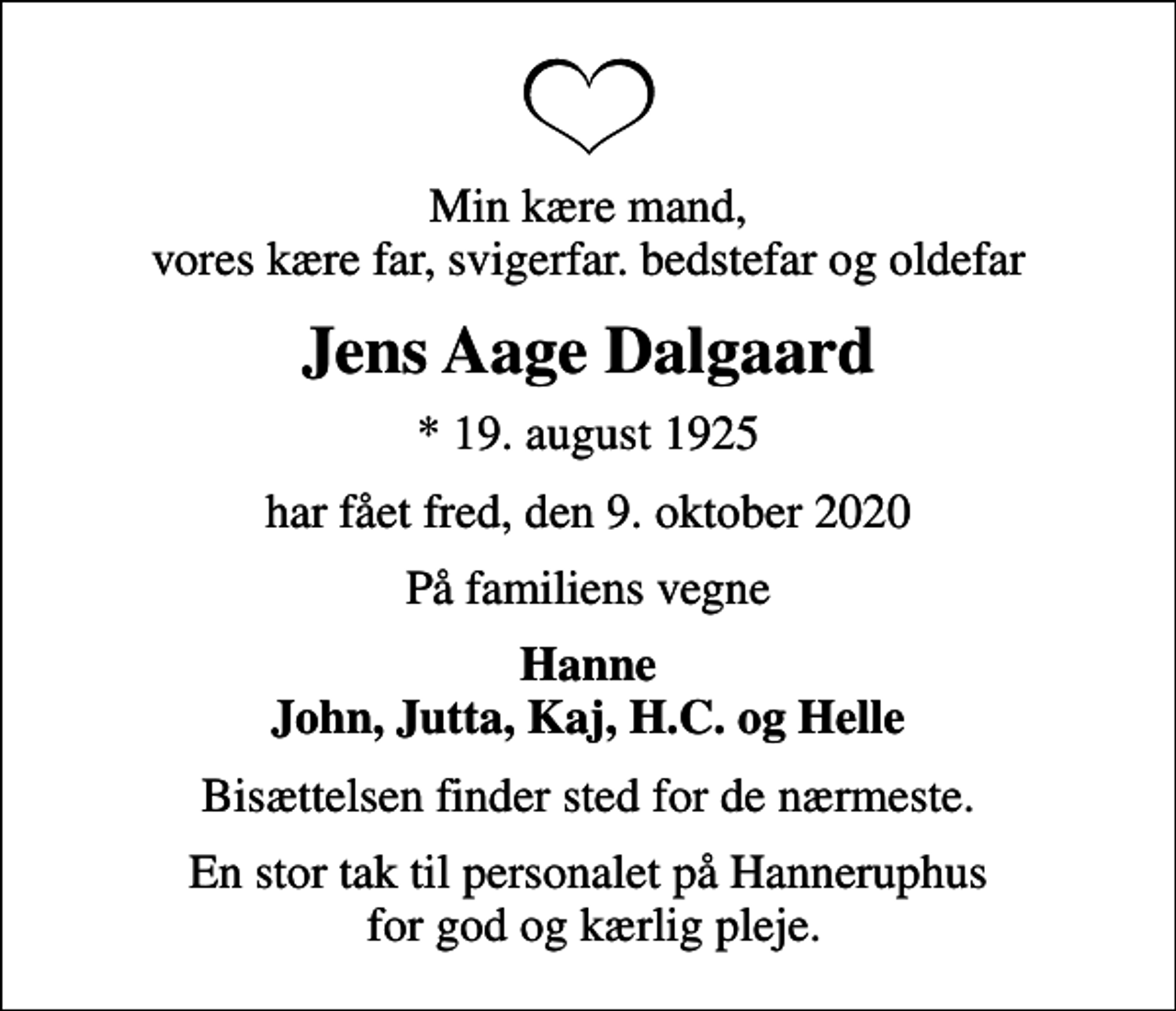 <p>Min kære mand, vores kære far, svigerfar. bedstefar og oldefar<br />Jens Aage Dalgaard<br />* 19. august 1925<br />har fået fred, den 9. oktober 2020<br />På familiens vegne<br />Hanne John, Jutta, Kaj, H.C. og Helle<br />Bisættelsen finder sted for de nærmeste.<br />En stor tak til personalet på Hanneruphus for god og kærlig pleje.</p>