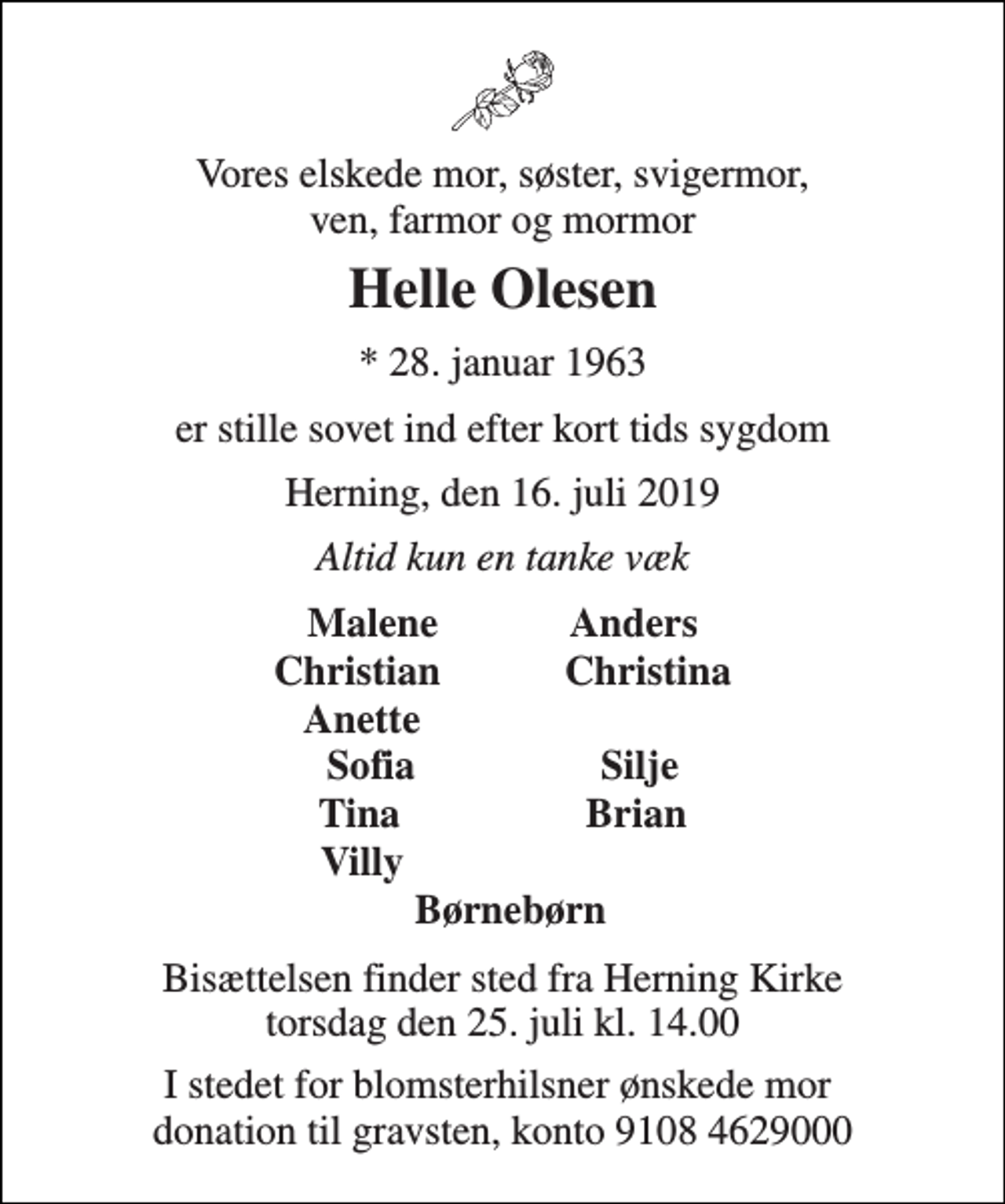 <p>Vores elskede mor, søster, svigermor, ven, farmor og mormor<br />Helle Olesen<br />* 28. januar 1963<br />er stille sovet ind efter kort tids sygdom<br />Herning, den 16. juli 2019<br />Altid kun en tanke væk<br />Malene Anders<br />Christian Christina<br />Anette<br />Sofia Silje<br />Tina Brian<br />Villy<br />Børnebørn<br />Bisættelsen finder sted fra Herning Kirke torsdag den 25. juli kl. 14.00<br />I stedet for blomsterhilsner ønskede mor donation til gravsten, konto 9108 4629000</p>