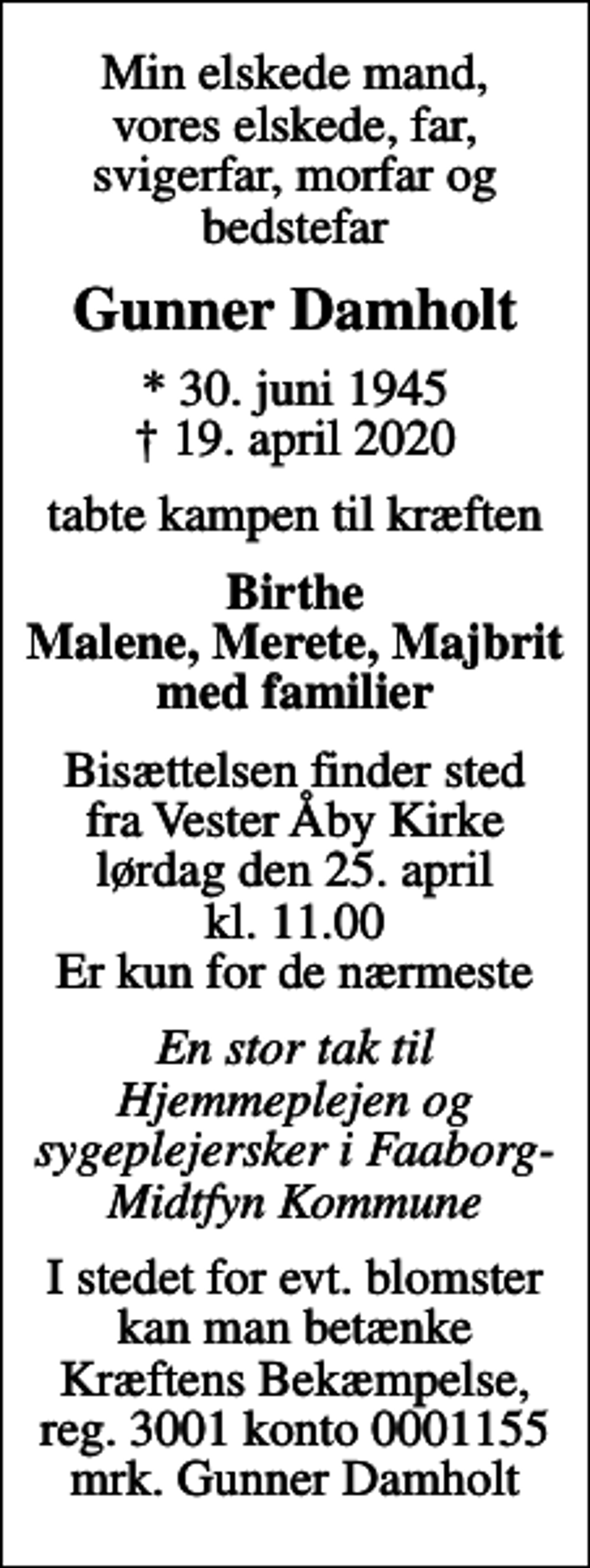 <p>Min elskede mand, vores elskede, far, svigerfar, morfar og bedstefar<br />Gunner Damholt<br />* 30. juni 1945<br />✝ 19. april 2020<br />tabte kampen til kræften<br />Birthe Malene, Merete, Majbrit med familier<br />Bisættelsen finder sted fra Vester Åby Kirke lørdag den 25. april kl. 11.00 Er kun for de nærmeste<br />En stor tak til Hjemmeplejen og sygeplejersker i Faaborg-Midtfyn Kommune<br />I stedet for evt. blomster kan man betænke<br />Kræftens Bekæmpelse reg.3001konto0001155mrk. Gunner<br />Damholt</p>