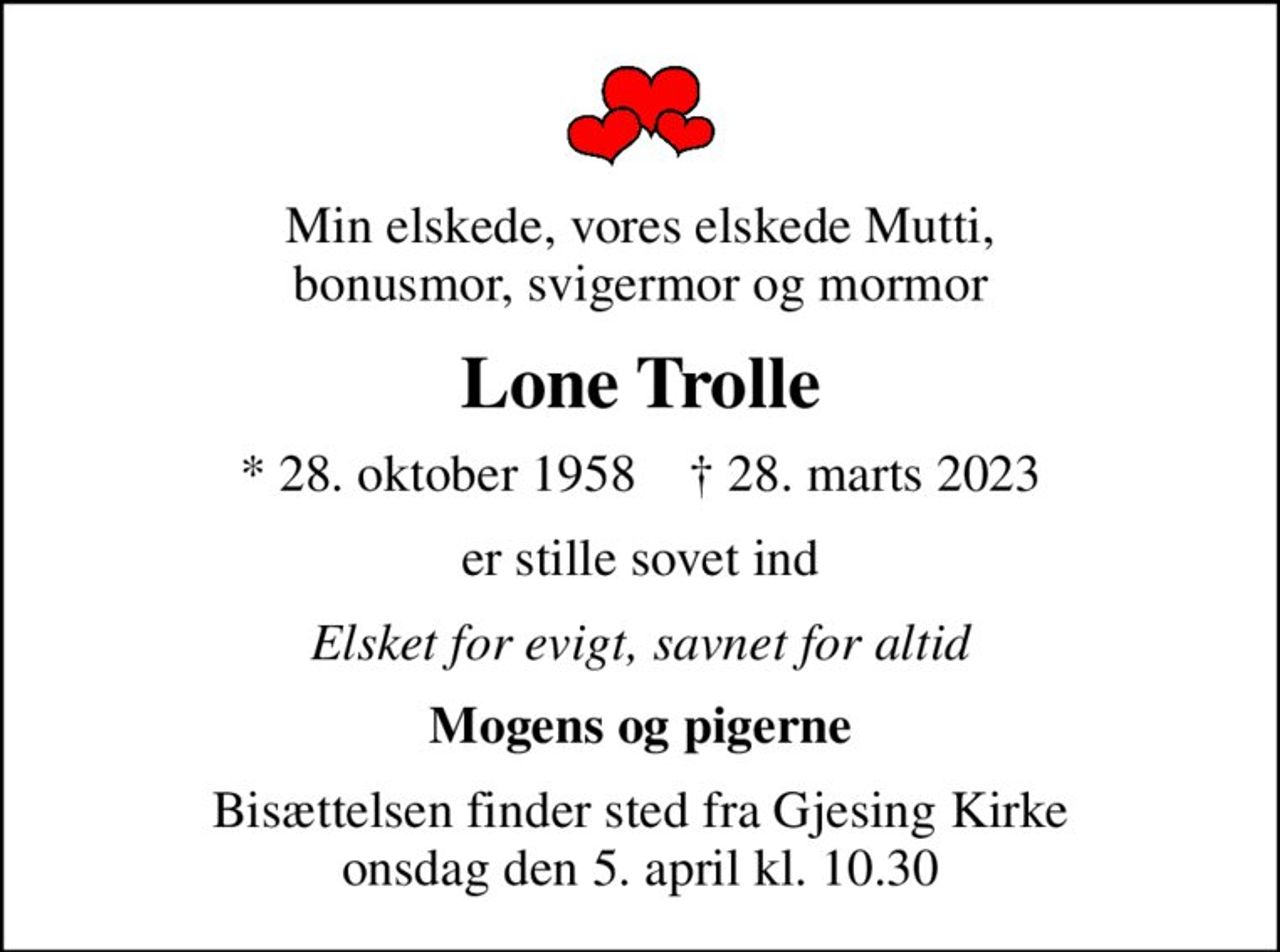 Min elskede, vores elskede Mutti,  bonusmor, svigermor og mormor 
Lone Trolle
* 28. oktober 1958    ✝ 28. marts 2023
er stille sovet ind
Elsket for evigt, savnet for altid
Mogens og pigerne
Bisættelsen finder sted fra Gjesing Kirke  onsdag den 5. april kl. 10.30