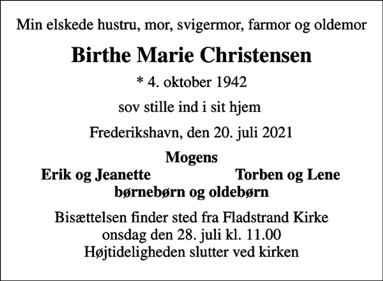 <p>Min elskede hustru, mor, svigermor, farmor og oldemor<br />Birthe Marie Christensen<br />* 4. oktober 1942<br />sov stille ind i sit hjem<br />Frederikshavn, den 20. juli 2021<br />Mogens<br />Erik og Jeanette<br />Torben og Lene<br />Bisættelsen finder sted fra Fladstrand Kirke onsdag den 28. juli kl. 11.00 Højtideligheden slutter ved kirken</p>