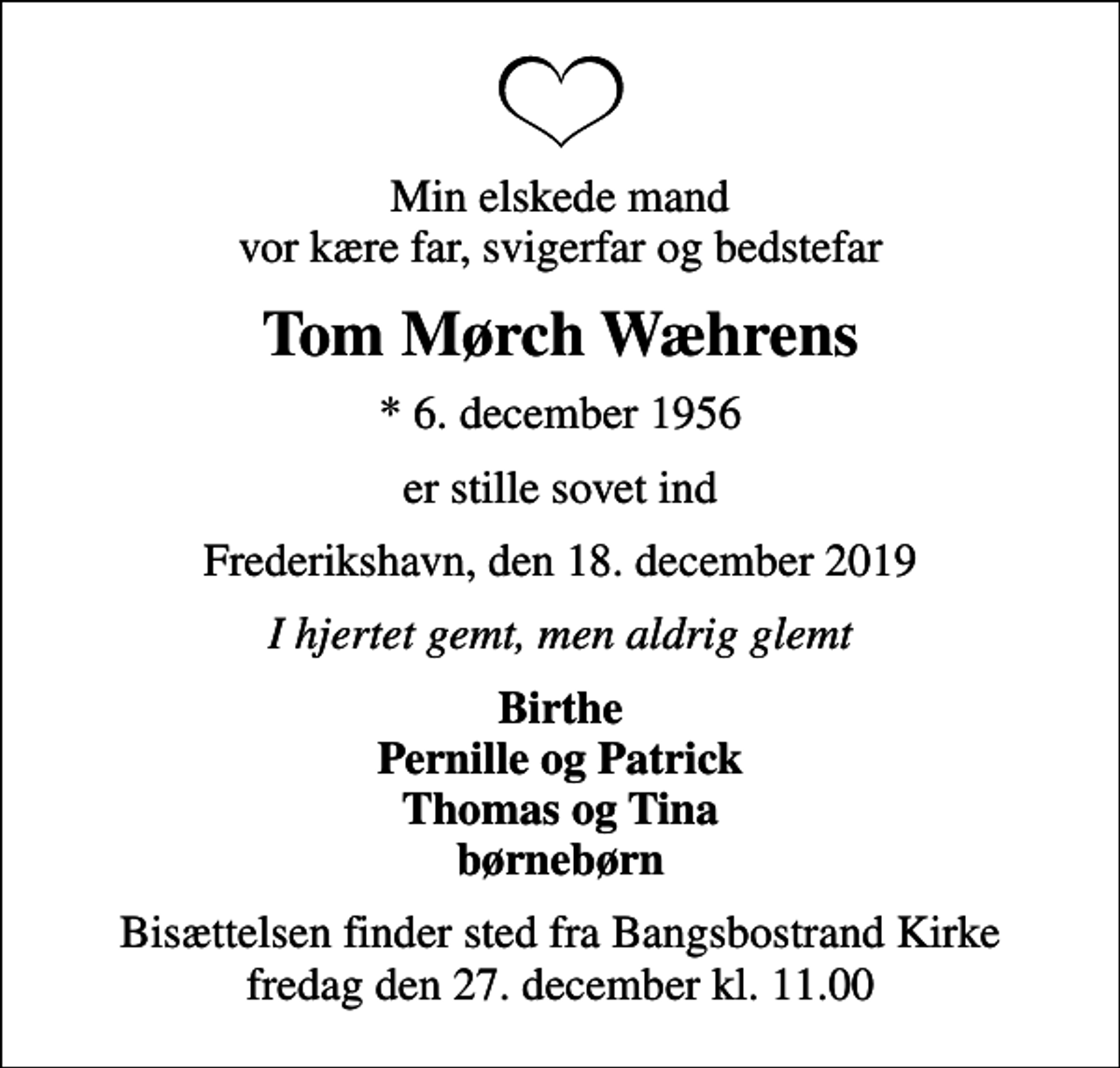 <p>Min elskede mand vor kære far, svigerfar og bedstefar<br />Tom Mørch Wæhrens<br />* 6. december 1956<br />er stille sovet ind<br />Frederikshavn, den 18. december 2019<br />I hjertet gemt, men aldrig glemt<br />Birthe Pernille og Patrick Thomas og Tina børnebørn<br />Bisættelsen finder sted fra Bangsbostrand Kirke fredag den 27. december kl. 11.00</p>