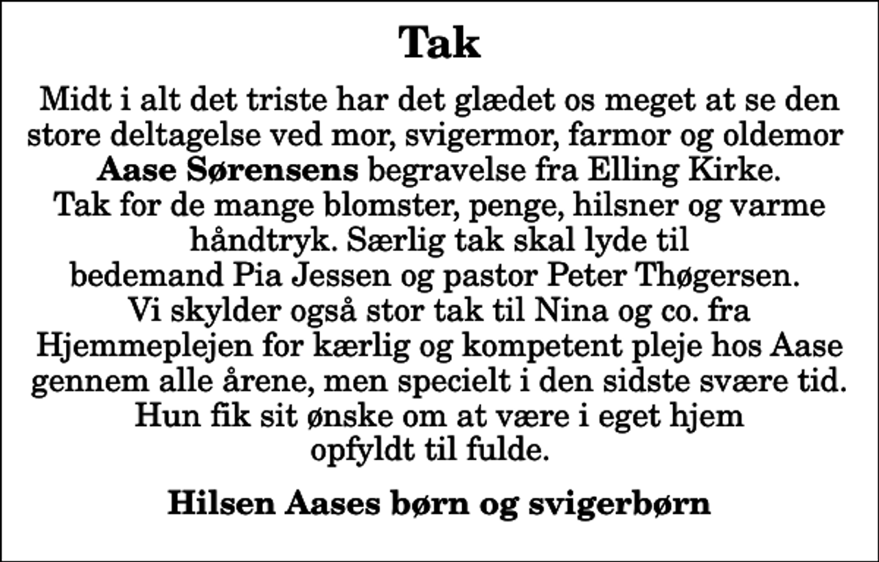 <p>Tak<br />Midt i alt det triste har det glædet os meget at se den store deltagelse ved mor, svigermor, farmor og oldemor <em>Aase Sørensens</em> begravelse fra Elling Kirke. Tak for de mange blomster, penge, hilsner og varme håndtryk. Særlig tak skal lyde til bedemand Pia Jessen og pastor Peter Thøgersen. Vi skylder også stor tak til Nina og co. fra Hjemmeplejen for kærlig og kompetent pleje hos Aase gennem alle årene, men specielt i den sidste svære tid. Hun fik sit ønske om at være i eget hjem opfyldt til fulde.<br />Hilsen Aases børn og svigerbørn</p>
