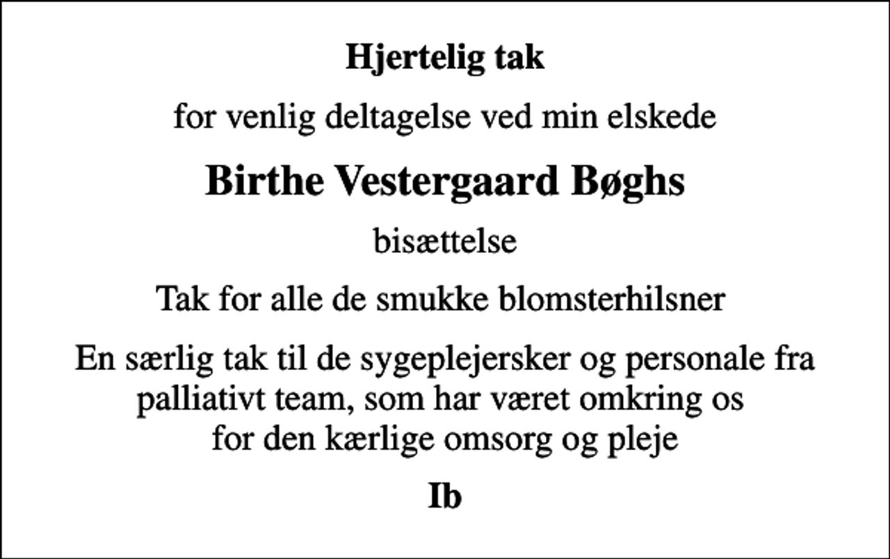 <p>Hjertelig tak<br />for venlig deltagelse ved min elskede<br />Birthe Vestergaard Bøghs<br />bisættelse<br />Tak for alle de smukke blomsterhilsner<br />En særlig tak til de sygeplejersker og personale fra palliativt team, som har været omkring os for den kærlige omsorg og pleje<br />Ib</p>
