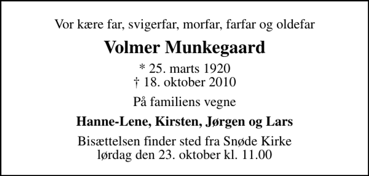 <p>Vor kære far, svigerfar, morfar, farfar og oldefar<br />Volmer Munkegaard<br />* 25. marts 1920<br />✝ 18. oktober 2010<br />På familiens vegne<br />Hanne-Lene, Kirsten, Jørgen og Lars<br />Bisættelsen finder sted fra Snøde Kirke lørdag den 23. oktober kl. 11.00</p>