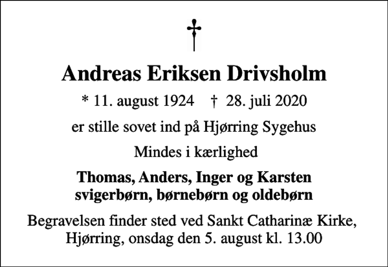 <p>Andreas Eriksen Drivsholm<br />* 11. august 1924 ✝ 28. juli 2020<br />er stille sovet ind på Hjørring Sygehus<br />Mindes i kærlighed<br />Thomas, Anders, Inger og Karsten svigerbørn, børnebørn og oldebørn<br />Begravelsen finder sted ved Sankt Catharinæ Kirke, Hjørring, onsdag den 5. august kl. 13.00</p>