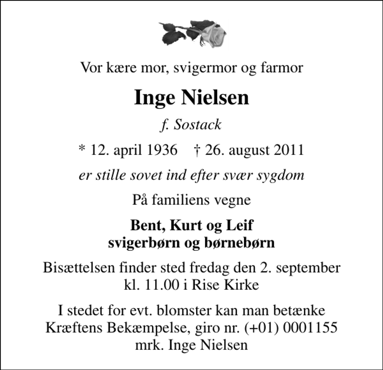 <p>Vor kære mor, svigermor og farmor<br />Inge Nielsen<br />f. Sostack<br />* 12. april 1936 ✝ 26. august 2011<br />er stille sovet ind efter svær sygdom<br />På familiens vegne<br />Bent, Kurt og Leif svigerbørn og børnebørn<br />Bisættelsen finder sted fredag den 2. september kl. 11.00 i Rise Kirke<br />I stedet for evt. blomster kan man betænke<br />Kræftens Bekæmpelse reg.4183konto0001155mrk. Inge<br />Nielsen</p>