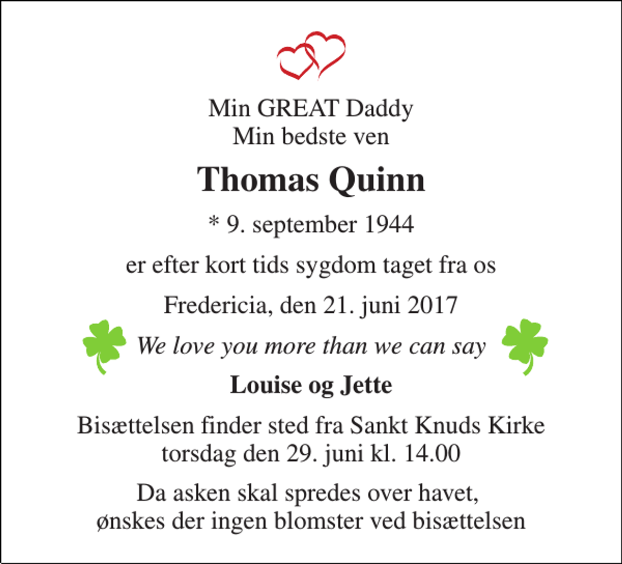 <p>Min GREAT Daddy Min bedste ven<br />Thomas Quinn<br />* 9. september 1944<br />er efter kort tids sygdom taget fra os<br />Fredericia, den 21. juni 2017<br />We love you more than we can say<br />Louise og Jette<br />Bisættelsen finder sted fra Sankt Knuds Kirke torsdag den 29. juni kl. 14.00<br />Da asken skal spredes over havet, ønskes der ingen blomster ved bisættelsen</p>
