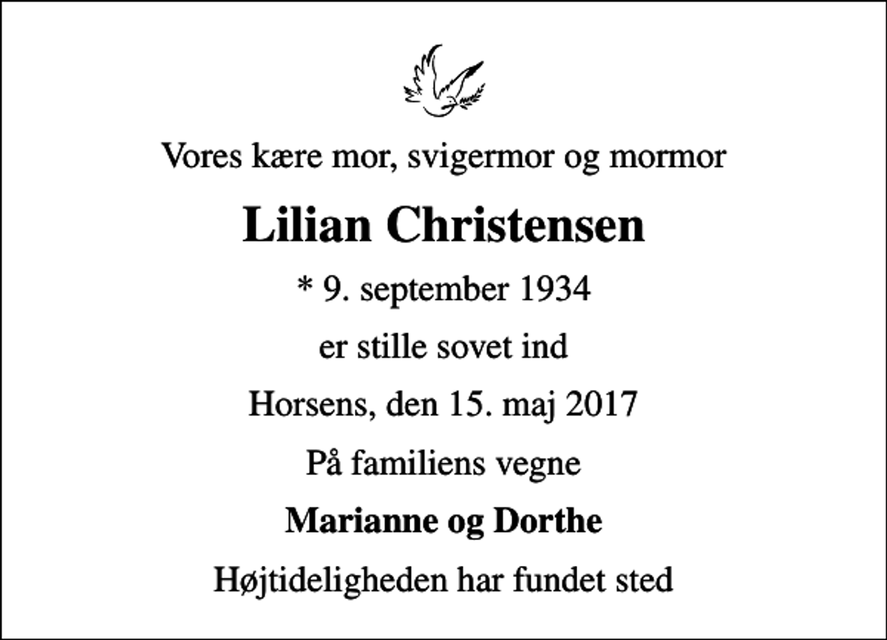 <p>Vores kære mor, svigermor og mormor<br />Lilian Christensen<br />* 9. september 1934<br />er stille sovet ind<br />Horsens, den 15. maj 2017<br />På familiens vegne<br />Marianne og Dorthe<br />Højtideligheden har fundet sted</p>